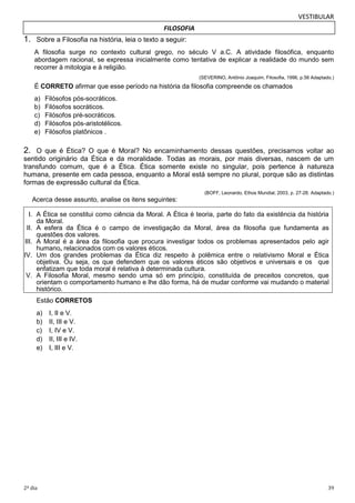 VESTIBULAR
FILOSOFIA

1. Sobre a Filosofia na história, leia o texto a seguir:
A filosofia surge no contexto cultural grego, no século V a.C. A atividade filosófica, enquanto
abordagem racional, se expressa inicialmente como tentativa de explicar a realidade do mundo sem
recorrer à mitologia e à religião.
(SEVERINO, Antônio Joaquim, Filosofia, 1996, p.56 Adaptado.)

É CORRETO afirmar que esse período na história da filosofia compreende os chamados
a)
b)
c)
d)
e)

Filósofos pós-socráticos.
Filósofos socráticos.
Filósofos pré-socráticos.
Filósofos pós-aristotélicos.
Filósofos platônicos .

2. O que é Ética? O que é Moral? No encaminhamento dessas questões, precisamos voltar ao
sentido originário da Ética e da moralidade. Todas as morais, por mais diversas, nascem de um
transfundo comum, que é a Ética. Ética somente existe no singular, pois pertence à natureza
humana, presente em cada pessoa, enquanto a Moral está sempre no plural, porque são as distintas
formas de expressão cultural da Ética.
(BOFF, Leonardo, Ethos Mundial, 2003, p. 27-28. Adaptado.)

Acerca desse assunto, analise os itens seguintes:
I. A Ética se constitui como ciência da Moral. A Ética é teoria, parte do fato da existência da história
da Moral.
II. A esfera da Ética é o campo de investigação da Moral, área da filosofia que fundamenta as
questões dos valores.
III. A Moral é a área da filosofia que procura investigar todos os problemas apresentados pelo agir
humano, relacionados com os valores éticos.
IV. Um dos grandes problemas da Ética diz respeito à polêmica entre o relativismo Moral e Ética
objetiva. Ou seja, os que defendem que os valores éticos são objetivos e universais e os que
enfatizam que toda moral é relativa à determinada cultura.
V. A Filosofia Moral, mesmo sendo uma só em princípio, constituída de preceitos concretos, que
orientam o comportamento humano e lhe dão forma, há de mudar conforme vai mudando o material
histórico.
Estão CORRETOS
a)
b)
c)
d)
e)

2º dia

I, II e V.
II, III e V.
I, IV e V.
II, III e IV.
I, III e V.

39

 