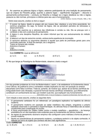 VESTIBULAR

5. Ao usarmos as palavras lógica e lógico, estamos participando de uma tradição de pensamento,
que se origina da Filosofia grega, quando a palavra logos – significando linguagem – discurso e
pensamento-conhecimento – conduziu os filósofos a indagar se o logos obedecia ou não a regras,
possuía ou não normas, princípios e critérios para seu uso e funcionamento.
(CHAUÍ, Marilena. Convite à Filosofia, 1996, p. 180.)

Sobre esse assunto, analise os itens a seguir:
I.

O evoluir da lógica, desde os gregos até aos nossos dias, obedece a uma linha ascendente, de
contínuo progresso. Ou seja, no evoluir da lógica, não se percebem períodos de retrocesso e
desenvolvimento.
II. A lógica não examina se a estrutura das inferências é correta ou não. Ela se precupa com o
conteúdo e não com a estrutura do pensamento.
III. A lógica é uma disciplina filosófica, de ordem informal que faz uso exclusivamente do método
indutivo.
IV. A falácia é um tipo de raciocínio correto, embora tenha aparência de incorreção.
V. O raciocínio dedutivo ou argumento dedutivo é aquele que parte de premissas gerais para uma
conclusão particular. A título de exemplo, eis o silogismo:
Todos os homens são mortais.
Antonino é homem.
Logo,
Antonino é mortal.
Está CORRETO o que se afirma em
a) I e V.

b) I.

c) II, III e IV.

d) IV e V.

e) V.

6. No que tange ao Paradigma da Modernidade, observe o texto a seguir:

(Disponível em: http://ed238729.no.comunidades.net/index.php?pagina)

Um dos grandes problemas do início da Modernidade é, assim, o de estabelecer os fundamentos dessa
nova Ciência, de justificá-la como o verdadeiro modelo explicativo do real, em oposição ao anterior,
descartado como falso e errôneo. Trata-se, portanto, de mostrar que, apesar de as teorias científicas da
Antiguidade terem sido refutadas, é possível formular teorias científicas verdadeiras, que efetivamente
constituam um conhecimento do real, que revelem suas leis, que expliquem seu funcionamento.
MARCONDES, Danilo. A Crise de Paradigmas e o Surgimento da Modernidade. São Paulo, 2007. p. 16.

Com relação a esse assunto, analise os seguintes itens:
I.

O pensamento cartesiano foi um referencial, um paradigma explicativo na trajetória da ciência
moderna.
II. O pensamento moderno em oposição ao saber metafísico dos antigos, singulariza a própria
realidade observada e submetida à experimentação. As ciências física e matemática são as bases
constituintes para a explicação do mundo.
III. A física preconizada por Galileu Galilei contra o modelo metafísico – geocêntrico – da herança
aristotélica foi um dos exemplos mais evidentes para os fundamentos da ciência moderna.
IV. As regras do pensamento racional e empírico não configuram como matrizes a forma de pensar o
mundo moderno.
V. Dentre as características do pensamento moderno, o problema central é o do objeto conhecido. A
reflexão em torno do sujeito que conhece não tem mais significância.
Estão CORRETOS
a) II, III e IV.
b) I, IV e V.
c) II, IV e V.
d) I, II e III.
e) I, II, III, IV e V.

2º dia

41

 