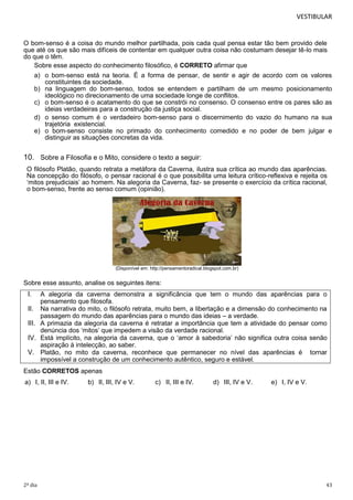 VESTIBULAR

O bom-senso é a coisa do mundo melhor partilhada, pois cada qual pensa estar tão bem provido dele
que até os que são mais difíceis de contentar em qualquer outra coisa não costumam desejar tê-lo mais
do que o têm.
Sobre esse aspecto do conhecimento filosófico, é CORRETO afirmar que
a) o bom-senso está na teoria. É a forma de pensar, de sentir e agir de acordo com os valores
constituintes da sociedade.
b) na linguagem do bom-senso, todos se entendem e partilham de um mesmo posicionamento
ideológico no direcionamento de uma sociedade longe de conflitos.
c) o bom-senso é o acatamento do que se constrói no consenso. O consenso entre os pares são as
ideias verdadeiras para a construção da justiça social.
d) o senso comum é o verdadeiro bom-senso para o discernimento do vazio do humano na sua
trajetória existencial.
e) o bom-senso consiste no primado do conhecimento comedido e no poder de bem julgar e
distinguir as situações concretas da vida.

10. Sobre a Filosofia e o Mito, considere o texto a seguir:
O filósofo Platão, quando retrata a metáfora da Caverna, ilustra sua crítica ao mundo das aparências.
Na concepção do filósofo, o pensar racional é o que possibilita uma leitura crítico-reflexiva e rejeita os
‘mitos prejudiciais’ ao homem. Na alegoria da Caverna, faz- se presente o exercício da crítica racional,
o bom-senso, frente ao senso comum (opinião).

(Disponível em: http://pensamentoradical.blogspot.com.br)

Sobre esse assunto, analise os seguintes itens:

I.

A alegoria da caverna demonstra a significância que tem o mundo das aparências para o
pensamento que filosofa.
II. Na narrativa do mito, o filósofo retrata, muito bem, a libertação e a dimensão do conhecimento na
passagem do mundo das aparências para o mundo das ideias – a verdade.
III. A primazia da alegoria da caverna é retratar a importância que tem a atividade do pensar como
denúncia dos ‘mitos’ que impedem a visão da verdade racional.
IV. Está implícito, na alegoria da caverna, que o ‘amor à sabedoria’ não significa outra coisa senão
aspiração à intelecção, ao saber.
V. Platão, no mito da caverna, reconhece que permanecer no nível das aparências é tornar
impossível a construção de um conhecimento autêntico, seguro e estável.
Estão CORRETOS apenas
a) I, II, III e IV.

2º dia

b) II, III, IV e V.

c) II, III e IV.

d) III, IV e V.

e) I, IV e V.

43

 