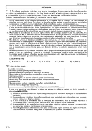 VESTIBULAR
SOCIOLOGIA

11. A Sociologia surgiu das reflexões que alguns pensadores fizeram acerca das transformações
ocorridas na sociedade do seu tempo. No final do século XIX, a Sociologia se tornou acadêmica, isto
é, universitária, e ganhou maior destaque na França, na Alemanha e nos Estados Unidos.
Sobre o desenvolvimento da Sociologia, analise os itens a seguir:
I.
II.

III.

IV.

V.

Ao se desenvolver como ciência universitária, a Sociologia tinha o objetivo de compreender as
relações entre os indivíduos. Com isso, as transformações sociais e econômicas das sociedades
europeias se constituíram em um objeto de estudo importante para os primeiros sociólogos.
As crises sociais e econômicas na França influenciaram o desenvolvimento da Sociologia nesse país
e teve em Émile Durkheim seu maior representante. Por meio do estudo do sistema educacional
francês e das condições sociais dos trabalhadores, esse sociólogo se preocupou com a ordem social
de sua época quando formulou ideias, que orientavam os indivíduos em suas condutas morais.
Max Weber é considerado o principal representante da Sociologia desenvolvida na Alemanha. No
início do século XX, a Alemanha estava vivenciando muitas mudanças históricas. Isso foi importante
para que Weber criasse uma teoria que compreendesse as sociedades por meio da ação do indivíduo
nas diferentes situações sociais, baseada em determinadas motivações e intenções.
Nos Estados Unidos, a Sociologia acadêmica se desenvolveu em várias universidades, por meio de
investimentos de Associações e Fundações, cujo principal objetivo era compreender os problemas
sociais, como violência, marginalidade social, desorganização urbana, etc. das cidades americanas.
Diante disso, a Sociologia desenvolvida na América estava distante das ideias surgidas na Europa
que a caracterizam como ciência, pois, nos Estados Unidos, os estudos sociológicos eram mais
locais.
O desenvolvimento da Sociologia, depois de 1970, teve como tema principal as questões sociais que
deram origem ao capitalismo comercial e industrial. Consegue-se perceber essa característica da
Sociologia atual, lendo as reflexões, que os cientistas sociais vêm fazendo acerca da mundialização
dos problemas sociais que caracterizam os países.
Estão CORRETOS
a) I, II, III e IV.

b) I, II e III.

c) I, II, III e V.

d) I, III e IV.

e) III, IV e V.

12. Leia o texto a seguir:
Acordei pensando...
Que não agimos apenas por nosso desejo
Que sempre fazemos as coisas pensando em outros...
Que nossas ações só existem em relação a nossa família,
vizinhança, cidade
Que essas ações, de espírito coletivo, geram solidariedade
Que quanto mais amor e relações existirem, mais coletivas serão
nossas ações
Que os desejos ocultos e egoístas camuflam a infelicidade de
quem é incapaz de pensar no coletivo.
Disponível em: http://manguevirtual.blogspot.com.br/search/label/POESIA

Acerca dos aspectos que definem o objeto de estudo sociológico contido no texto, assinale a
alternativa INCORRETA.
a) A coerção é uma característica importante para adaptar os indivíduos às regras da sociedade em
que vivem.
b) A educação dos indivíduos é uma forma utilizada pela sociedade para internalizar, nas pessoas,
hábitos e costumes do grupo social.
c) A ação individual é importante para a formação da coletividade, mas a vontade individual é
fundamental para a constituição da solidariedade. Sem esta não existe sociedade.
d) A generalidade é um aspecto importante nas ações coletivas, pois as regras e normas sociais
são comuns a todos os membros de uma sociedade.
e) As instituições sociais são responsáveis pela socialização e pelo controle das ações individuais.
Elas ensinam os indivíduos a seguirem as regras sociais que lhes são exteriores.

2º dia

44

 