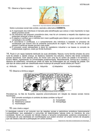 VESTIBULAR

13.

Observe a figura a seguir:

(Disponível em: http://www.slideshare.net/rluz/processo-de-interao-social)

Sobre o processo social nela contido, assinale a alternativa CORRETA.
a) A organização dos indivíduos é marcada pela estratificação que coloca o mais importante no topo
desse processo social.
b) Os indivíduos não possuem consciência clara, mas há um consenso a respeito dos objetivos que
pretendem alcançar a favor do grupo.
c) O objetivo é verificar que o indivíduo tem maior qualificação para liderar o grupo social por meio da
competição e do conflito.
d) A convivência é conflituosa, e o comportamento dos indivíduos é baseado no processo de
socialização que tiveram fora do ambiente sociocultural de origem. Por isso, os bens do grupo
passam a pertencer àquele que tem mais poder.
e) O processo social representado é típico do capitalismo industrial e se baseia no conceito de
solidariedade orgânica, criado por Émile Durkheim.

14. Paulo é um rapaz bastante dedicado às suas atividades. Nasceu numa família simples da zona
rural do estado e, desde criança, se destacou bastante nos estudos, mesmo não tendo condições
sociais favoráveis. Com dezoito anos, foi morar com uma tia no centro da cidade e lá terminou o
Ensino Médio, ingressando na Universidade posteriormente. Recentemente, formou-se e recebeu o
diploma de enfermeiro, tornando-se chefe do setor de Enfermagem de um hospital da cidade. Em
que tipo de status pode ser classificada essa mudança de posição social obtida por Paulo?
a) Atribuído

b) Associativo

c) Adquirido

d) Adaptativo

e) Acomodação

15. Observe a tirinha a seguir:

(Disponível em: http://sociologado.wordpress.com/2011/01/page/4/)

Percebem-se, na fala de Susanita, aspectos preconceituosos em relação às classes sociais menos
favorecidas.
Que conceito sociológico é contrário às ideias contidas na figura?
a) Etnocentrismo
d) Competição
b) Relativismo cultural
e) Antropofagia
c) Acomodação

16. Leia o texto a seguir:
A identidade cultural é um conjunto vivo de relações sociais e patrimônios simbólicos historicamente
compartilhados, que estabelece a comunhão de determinados valores entre os membros de uma
sociedade. Sendo um conceito de trânsito intenso e tamanha complexidade, podemos compreender a
constituição de uma identidade em manifestações que podem envolver um amplo número de situações
que vão desde a fala até a participação em certos eventos.
Disponível em: http://www.mundoeducacao.com.br/sociologia

2º dia

45

 