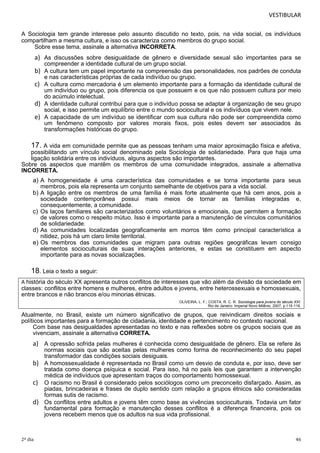 VESTIBULAR
A Sociologia tem grande interesse pelo assunto discutido no texto, pois, na vida social, os indivíduos
compartilham a mesma cultura, e isso os caracteriza como membros do grupo social.
Sobre esse tema, assinale a alternativa INCORRETA.

a) As discussões sobre desigualdade de gênero e diversidade sexual são importantes para se
compreender a identidade cultural de um grupo social.

b) A cultura tem um papel importante na compreensão das personalidades, nos padrões de conduta
e nas características próprias de cada indivíduo ou grupo.

c) A cultura como mercadoria é um elemento importante para a formação da identidade cultural de
um indivíduo ou grupo, pois diferencia os que possuem e os que não possuem cultura por meio
do acúmulo intelectual.
d) A identidade cultural contribui para que o indivíduo possa se adaptar à organização de seu grupo
social, e isso permite um equilíbrio entre o mundo sociocultural e os indivíduos que vivem nele.
e) A capacidade de um indivíduo se identificar com sua cultura não pode ser compreendida como
um fenômeno composto por valores morais fixos, pois estes devem ser associados às
transformações históricas do grupo.

17. A vida em comunidade permite que as pessoas tenham uma maior aproximação física e afetiva,
possibilitando um vínculo social denominado pela Sociologia de solidariedade. Para que haja uma
ligação solidária entre os indivíduos, alguns aspectos são importantes.
Sobre os aspectos que mantêm os membros de uma comunidade integrados, assinale a alternativa
INCORRETA.

a) A homogeneidade é uma característica das comunidades e se torna importante para seus
membros, pois ela representa um conjunto semelhante de objetivos para a vida social.
b) A ligação entre os membros de uma família é mais forte atualmente que há cem anos, pois a
sociedade contemporânea possui mais meios de tornar as famílias integradas e,
consequentemente, a comunidade.
c) Os laços familiares são caracterizados como voluntários e emocionais, que permitem a formação
de valores como o respeito mútuo. Isso é importante para a manutenção de vínculos comunitários
de solidariedade.
d) As comunidades localizadas geograficamente em morros têm como principal característica a
nitidez, pois há um claro limite territorial.
e) Os membros das comunidades que migram para outras regiões geográficas levam consigo
elementos socioculturais de suas interações anteriores, e estas se constituem em aspecto
importante para as novas socializações.

18. Leia o texto a seguir:
A história do século XX apresenta outros conflitos de interesses que vão além da divisão da sociedade em
classes: conflitos entre homens e mulheres, entre adultos e jovens, entre heterossexuais e homossexuais,
entre brancos e não brancos e/ou minorias étnicas.
OLIVEIRA, L. F.; COSTA, R. C. R. Sociologia para jovens do século XXI.
Rio de Janeiro: Imperial Novo Milênio, 2007, p.115-116.

Atualmente, no Brasil, existe um número significativo de grupos, que reivindicam direitos sociais e
políticos importantes para a formação de cidadania, identidade e pertencimento no contexto nacional.
Com base nas desigualdades apresentadas no texto e nas reflexões sobre os grupos sociais que as
vivenciam, assinale a alternativa CORRETA.

a) A opressão sofrida pelas mulheres é conhecida como desigualdade de gênero. Ela se refere às
normas sociais que são aceitas pelas mulheres como forma de reconhecimento do seu papel
transformador das condições sociais desiguais.
b) A homossexualidade é representada no Brasil como um desvio de conduta e, por isso, deve ser
tratada como doença psíquica e social. Para isso, há no país leis que garantem a intervenção
médica de indivíduos que apresentam traços do comportamento homossexual.
c) O racismo no Brasil é considerado pelos sociólogos como um preconceito disfarçado. Assim, as
piadas, brincadeiras e frases de duplo sentido com relação a grupos étnicos são consideradas
formas sutis de racismo.
d) Os conflitos entre adultos e jovens têm como base as vivências socioculturais. Todavia um fator
fundamental para formação e manutenção desses conflitos é a diferença financeira, pois os
jovens recebem menos que os adultos na sua vida profissional.

2º dia

46

 