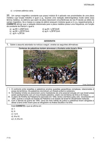 VESTIBULAR
c) o número atômico varia.

20.

Um campo magnético constante que possui módulo B é aplicado nas proximidades de uma placa
metálica cuja função trabalho é igual a φ0. Quando uma radiação eletromagnética incide sobre essa
lâmina metálica, os elétrons que saem da placa descrevem circunferências de raio R devido ao efeito do
campo magnético. Se a massa e a carga do elétron possuem módulos iguais a m e q, respectivamente, é
CORRETO afirmar que a radiação direcionada para a placa metálica possui uma frequência, em função
da constante de Planck h, igual a
a) φ0/3R + q2BR2/2mh
d) φ0/2h + q2B2/2mR
2 2 3
b) φ0/3R + q B R /3mh
e) φ0/h + q2B2R2/2mh
c) φ0/h + q2R2/3h

GEOGRAFIA

1. Sobre o assunto abordado na notícia a seguir, analise as seguintes afirmativas:
Centenas de palestinos tentam atravessar a fronteira entre Israel e Síria

Fonte: Exame.com

I. O confronto entre israelitas e palestinos envolve questões geopolíticas complexas, relacionadas à
posse de territórios. Os palestinos reivindicam um Estado próprio e soberano.
II. Os Estados Unidos se posicionam como mediadores de uma possível solução em que Israel possa
existir pacificamente com um novo Estado palestino, criado nos territórios da Síria e do Iraque.
III. O plano de Partilha da Palestina foi aprovado em 1945, tendo o território judeu sido reconhecido em
1946, quando a criação do Estado da Palestina e do Estado de Israel foi oficialmente instituída.
IV. Com a derrota da guerra de 1945, cerca de meio milhão de judeus e palestinos foram obrigados a
deixar a terra onde viviam para se refugiarem na Arábia Saudita e na Síria.
Está CORRETO o que se afirma em
a) I.
b) II.
c) I e II.
d) III e IV.
e) I, II, III e IV.

2º dia

6

 