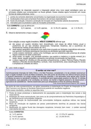VESTIBULAR

4.

A combinação de dispersão espacial e integração global criou novo papel estratégico para as
principais cidades que compreendem os fluxos globais. Essas cidades agora funcionam em novas
formas de redes produtivas, como

I.
II.
III.
IV.

pontos de comando altamente concentrados na organização da economia mundial.
localizações-chave para empresas financeiras e de serviços especializados.
locais de produção, inclusive a produção de inovação em importantes setores da economia.
mercados para os produtos e para as inovações produzidas.

Está CORRETO o que se afirma em
a) I, apenas.
b) II, apenas.
c) I e III, apenas.

5.

d) II, III e IV, apenas.

e) I, II, III e IV.

Observe atentamente o mapa a seguir:

Com relação a essa região brasileira, NÃO É CORRETO afirmar que
a) ela possui um quadro climático bem diversificado, com áreas de déficit hídrico anual e
b)
c)
d)
e)

6.

predomínio de um tipo climático denominado Temperado Oceânico, daí a ocorrência de
temperaturas médias anuais abaixo de 18°C.
esse espaço geográfico apresenta uma vasta área ocupada por litologias magmáticas extrusivas,
que geraram condições pedológicas favoráveis às atividades agrícolas regionais.
a área costeira meridional possui uma morfologia, que se caracteriza pela presença de amplas
lagoas costeiras de idade quaternária.
ainda existe, na região, uma atividade extrativa, que explora a madeira e o carvão mineral; já o
oeste desse espaço geográfico apresenta uma grande concentração de frigoríficos.
o relevo regional foi dividido em três grandes compartimentos, a saber: Planície Platina, Planalto
Atlântico e Planalto Arenito-Basáltico, contudo, mais recentemente, essa classificação foi revista
e ampliada às unidades de relevo.

Leia o texto a seguir:

O sertão vai virar mar?
Carinhosamente chamado de Velho Chico, o rio São Francisco, considerado o rio da unidade nacional por
ligar a região Sudeste à Zona da Mata nordestina, tem sido ponto de discórdia nos últimos tempos porque
o governo ressuscitou um antigo projeto dos tempos imperiais: o de aproveitar suas águas para minorar
os efeitos da seca no semiárido nordestino. A providência terá repercussão positiva na vida de 12 milhões
de brasileiros, que passarão a ter condições, ao menos, de manter a higiene pessoal e de desenvolver a
agricultura de subsistência - fatores essenciais para que ultrapassem a linha da pobreza absoluta.
Fonte: Revista Desenvolvimento Regional, 2005. Adaptado.

Do ponto de vista socioeconômico, as ações necessárias à implantação do Projeto de Integração do Rio
São Francisco com Bacias do Nordeste Setentrional poderão ter resultados negativos.
Sobre esses resultados, analise os seguintes itens:

I. Perda de áreas produtivas e deslocamento de populações para a implantação dos canais e dos
reservatórios.
II. Ampliação de riscos socioculturais, tais como os de comprometimento do Patrimônio Arqueológico e
de interferência em comunidades indígenas.
III. Risco de redução da biodiversidade das comunidades biológicas aquáticas nativas nas bacias
receptoras.
IV. Risco de introdução de espécies de peixes potencialmente daninhas às pessoas nas bacias
receptoras.
V. Modificação do regime fluvial das drenagens receptoras, tornando bem maior o caráter sazonal
intermitente dos rios .
Estão CORRETOS
a) I e II, apenas.
b) II e III, apenas.
c) III, IV e V, apenas.

2º dia

d) I, II, III e IV, apenas.
e) I, II, III, IV e V.

8

 
