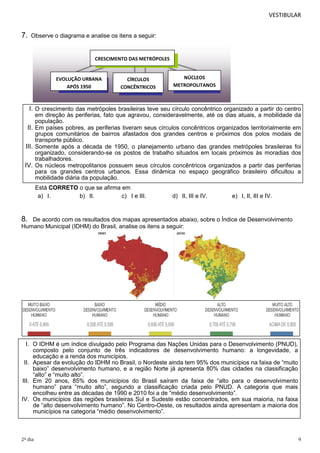 VESTIBULAR

7.

Observe o diagrama e analise os itens a seguir:

CRESCIMENTO DAS METRÓPOLES
CRESCIMENTO DAS METRÓPOLES

EVOLUÇÃO URBANA
APÓS 1950

CÍRCULOS
CONCÊNTRICOS

EVOLUÇÃO URBANA APÓS 1950

NÚCLEOS
METROPOLITANOS
SS
NÚCLEOS METROPOLITANOS

CÍRCULOS CONCÊNTRICOS

I. O crescimento das metrópoles brasileiras teve seu círculo concêntrico organizado a partir do centro
em direção às periferias, fato que agravou, consideravelmente, até os dias atuais, a mobilidade da
população.
II. Em países pobres, as periferias tiveram seus círculos concêntricos organizados territorialmente em
grupos comunitários de bairros afastados dos grandes centros e próximos dos polos modais de
transporte público.
III. Somente após a década de 1950, o planejamento urbano das grandes metrópoles brasileiras foi
organizado, considerando-se os postos de trabalho situados em locais próximos às moradias dos
trabalhadores.
IV. Os núcleos metropolitanos possuem seus círculos concêntricos organizados a partir das periferias
para os grandes centros urbanos. Essa dinâmica no espaço geográfico brasileiro dificultou a
mobilidade diária da população.
Está CORRETO o que se afirma em
a) I.
b) II.
c) I e III.

d) II, III e IV.

e) I, II, III e IV.

8.

De acordo com os resultados dos mapas apresentados abaixo, sobre o Índice de Desenvolvimento
Humano Municipal (IDHM) do Brasil, analise os itens a seguir:

I. O IDHM é um índice divulgado pelo Programa das Nações Unidas para o Desenvolvimento (PNUD),
composto pelo conjunto de três indicadores de desenvolvimento humano: a longevidade, a
educação e a renda dos municípios.
II. Apesar da evolução do IDHM no Brasil, o Nordeste ainda tem 95% dos municípios na faixa de “muito
baixo” desenvolvimento humano, e a região Norte já apresenta 80% das cidades na classificação
“alto” e “muito alto”.
III. Em 20 anos, 85% dos municípios do Brasil saíram da faixa de “alto para o desenvolvimento
humano” para “muito alto”, segundo a classificação criada pelo PNUD. A categoria que mais
encolheu entre as décadas de 1990 e 2010 foi a de “médio desenvolvimento”.
IV. Os municípios das regiões brasileiras Sul e Sudeste estão concentrados, em sua maioria, na faixa
de “alto desenvolvimento humano”. No Centro-Oeste, os resultados ainda apresentam a maioria dos
municípios na categoria “médio desenvolvimento”.

2º dia

9

 