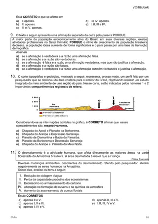 VESTIBULAR
Está CORRETO o que se afirma em
a) I, apenas.
b) II, apenas.
c) III e IV, apenas.

d) I e IV, apenas.
e) I, II, III e IV.

9.

O texto a seguir apresenta uma afirmação separada da outra pela palavra PORQUE.
A maior parte da população economicamente ativa do Brasil, em suas diversas regiões, exerce
atividades profissionais no Setor Primário PORQUE o ritmo de crescimento da população brasileira
decresce, a população idosa aumenta de forma significativa e o país passa por uma fase de transição
demográfica.
Assinale
a) se a afirmação é verdadeira e a razão uma afirmação falsa.
b) se a afirmação e a razão são verdadeiras.
c) se a afirmação é falsa e a razão uma afirmação verdadeira, mas que não justifica a afirmação.
d) se a afirmação e a razão são falsas.
e) se a afirmação é verdadeira e a razão uma afirmação também verdadeira e justifica a afirmação.

10.

O corte topográfico e geológico, mostrado a seguir, representa, grosso modo, um perfil feito por um
pesquisador que se deslocou da área costeira para o interior do Brasil, objetivando realizar um estudo
integrado do meio ambiente de uma região do país. Nesse corte, estão indicados pelos números 1 e 2
importantes compartimentos regionais de relevo.

Considerando-se as informações contidas no gráfico, é CORRETO afirmar que esses
compartimentos são, respectivamente,
a)
b)
c)
d)
e)

Chapada do Apodi e Planalto da Borborema.
Chapada do Araripe e Depressão Sertaneja.
Planalto de Diamantina e Bacia do Parnaíba.
Planalto da Borborema e Depressão Sertaneja
Chapada do Araripe e Planalto do Meio Norte.

11. O desmatamento é a atividade humana, que afeta diretamente as maiores áreas na parte
florestada da Amazônia brasileira. A área desmatada é maior que a França.
Philipe Fearnside

Diversas mudanças ambientais, decorrentes do desmatamento referido pelo pesquisador, afetam
negativamente os seres humanos na Amazônia.
Sobre elas, analise os itens a seguir:

I.
II.
III.
IV.
V.

Redução de ciclagem d’água
Perda da capacidade produtiva dos ecossistemas
Decréscimo no armazenamento do carbono
Alteração na formação de nuvens e na química da atmosfera
Aumento do assoreamento de cursos fluviais

Estão CORRETOS
a) apenas II e V.
b) apenas I, II e III.
c) apenas I, IV e V.

2º dia

d) apenas II, III e V.
e) I, II, III, IV e V.

10

 