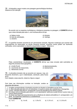 VESTIBULAR

16.

A fotografia a seguir mostra uma paisagem geomorfológica litorânea.
Observe-a com atenção.

De acordo com os aspectos morfológicos e litológicos presentes na paisagem, é CORRETO afirmar
que a área indicada pela seta é uma morfoescultura do tipo
a) falésia morta.
b) baía de colmatação.
c) estuário.

d) tômbolo.
e) restinga.

17.

A superfície terrestre encontra-se em permanente evolução. Algumas mudanças que ocorrem são
imperceptíveis de observação na escala temporal humana, enquanto outras podem ser facilmente
verificadas, como a percebida no desenho esquemático a seguir. Observe-o.

Pelas características visualizadas, é CORRETO afirmar que essa encosta está submetida ao
seguinte processo físico-geográfico:
a) erosão fluvial.
b) movimento de massa lento.
c) falhamento normal.

d) desmoronamento.
e) deslizamento.

18.

A atmosfera terrestre não se encontra em repouso, mas, em
frequente dinamismo, que é materializado, sobretudo, pelos fluxos
de ar.
Com relação a esse assunto, observe a figura a seguir:

Com base nas informações contidas na ilustração, analise as
seguintes afirmativas:
I.
II.
III.
IV.

A região correspondente à ilustração encontra-se situada no hemisfério sul da Terra.
A área indicada pela letra A é um anticiclone, no qual os ventos são subsidentes e divergentes.
A área indicada pela letra B corresponde à zona de divergência dos alísios austrais.
Em áreas como a indicada pela letra B, o ar é ascendente, resfria-se e pode formar nuvens mais ou
menos desenvolvidas.
V. As áreas que ficam permanentemente sob a influência do sistema atmosférico A correspondem, em
geral, às superfícies desérticas ou subdesérticas.
Estão CORRETAS
a) I e V.
b) II e III.
c) I, III e IV.
d) II, IV e V.
e) I, II, III e IV.

2º dia

12

 