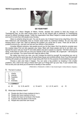 VESTIBULAR
TEXTO 2 (questões de 5 a 7)

DO YOUR PART
At age 13, Alison Steiglitz of Miami, Florida, decided she wanted to feed the hungry on
Thanksgiving Day, so she used money given to her as bat mitzyah gifts to distribute 15 Thanksgiving
dinners to elderly homeless people. Today the organization that Alison helped to create serves breakfast
and lunch to more than 250 people every Sunday.
Alison is certainly doing her part. You can do yours, too. It doesn’t have to be a big thing. Life in the
third millennium will necessarily have to include social action by individual initiative. So you may start
thinking about it right now. Start by defining the problem you would like to solve. There are all sorts of
problems around you. Just pick one and aim your efforts in that direction.
Consider different solutions. Ask people around you for their ideas. Don’t be afraid to consider even
the craziest ideas Find out who opposes your ideas. Meet with these people and try to win them over.
Spread the word. Call your local TV and radio station and ask to speak to a reporter. Tell them what you’re
doing. Invite them to come visit you and your friends to film your activities. Be a bigmouth – tell everyone
about your activities. You never know who might be able to help.
No matter how much you care, you can’t change the world by yourself. Do everything you can to
find others who feel the same way you do about these issues and combine efforts. Even if you find yourself
working with people you don’t like, learn to get along with them for the purpose of accomplishing your goal.
Choose a plan and make it happen. You can solve a big problem by breaking it into smaller
problems. And, most of all, hang in there! Don’t give up if things don’t go your way. If your solution fails,
find out why and use what you’ve learned to develop a new solution.
(PRESCHER, E; PASQUALIN, E; AMOS, E. New Graded English 3. Editora Moderna. Adaptado.)

5.

The text 2 is about

I.
II.
III.
IV.
V.

charity.
sharing.
hopeless.
hope.
kindness.

It is CORRECT
a)

6.

III.

b) II, III, and IV.

c) IV and V.

d) I, II, IV, and V.

e)

IV.

What does homeless mean?
a)
b)
c)
d)
e)

2º dia

People who like to have nowhere to live in.
People who have nowhere to live in.
People who have no furniture in the house.
A person who live alone in the house.
People who build their own house.

15

 
