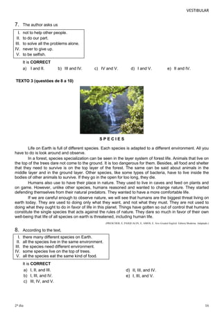VESTIBULAR

7.

The author asks us

I.
II.
III.
IV.
V.

not to help other people.
to do our part.
to solve all the problems alone.
never to give up.
to be selfish.
It is CORRECT
a)

I and II.

b) III and IV.

c) IV and V.

d) I and V.

e) II and IV.

TEXTO 3 (questões de 8 a 10)

SPECIES
Life on Earth is full of different species. Each species is adapted to a different environment. All you
have to do is look around and observe.
In a forest, species specialization can be seen in the layer system of forest life. Animals that live on
the top of the trees dare not come to the ground. It is too dangerous for them. Besides, all food and shelter
that they need to survive is on the top layer of the forest. The same can be said about animals in the
middle layer and in the ground layer. Other species, like some types of bacteria, have to live inside the
bodies of other animals to survive. If they go in the open for too long, they die.
Humans also use to have their place in nature. They used to live in caves and feed on plants and
on game. However, unlike other species, humans reasoned and wanted to change nature. They started
defending themselves from their natural predators. They wanted to have a more comfortable life.
If we are careful enough to observe nature, we will see that humans are the biggest threat living on
earth today. They are used to doing only what they want, and not what they must. They are not used to
doing what they ought to do in favor of life in this planet. Things have gotten so out of control that humans
constitute the single species that acts against the rules of nature. They dare so much in favor of their own
well-being that life of all species on earth is threatened, including human life.
(PRESCHER, E; PASQUALIN, E; AMOS, E. New Graded English. Editora Moderna. Adaptado.)

8.

According to the text,

I.
II.
III.
IV.
V.

there many different species on Earth.
all the species live in the same environment.
the species need different environment.
some species live on the top of trees.
all the species eat the same kind of food.
It is CORRECT
a) I, II, and III.
b) I, III, and IV.
c) III, IV, and V.

2º dia

d) II, III, and IV.
e) I, III, and V.

16

 