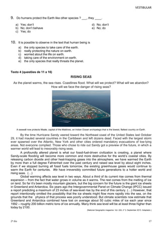 VESTIBULAR

9.

Do humans protect the Earth like other species ? ___, they ____.
a) Yes; don’t
b) No; don’t behave
c) Yes; do

10.

d) No; don’t
e) No; do

It is possible to observe in the text that human being is
a)
b)
c)
d)
e)

the only species to take care of the earth.
really protecting the nature on earth.
worried about the life on earth.
taking care of the environment on earth.
the only species that really threats the planet.

Texto 4 (questões de 11 a 16)

RISING SEAS
As the planet warms, the sea rises. Coastlines flood. What will we protect? What will we abandon?
How will we face the danger of rising seas?

A seawall now protects Maale, capital of the Maldives, an Indian Ocean archipelago that is the lowest, flattest country on Earth.

By the time Hurricane Sandy veered toward the Northeast coast of the United States last October
29, it had mauled several countries in the Caribbean and left dozens dead. Faced with the largest storm
ever spawned over the Atlantic, New York and other cities ordered mandatory evacuations of low-lying
areas. Not everyone complied. Those who chose to ride out Sandy got a preview of the future, in which a
warmer world will lead to inexorably rising seas.
A profoundly altered planet is what our fossil-fuel-driven civilization is creating, a planet where
Sandy-scale flooding will become more common and more destructive for the world’s coastal cities. By
releasing carbon dioxide and other heat-trapping gases into the atmosphere, we have warmed the Earth
by more than a full degree Fahrenheit over the past century and raised sea level by about eight inches.
Even if we stopped burning all fossil fuels tomorrow, the existing greenhouse gases would continue to
warm the Earth for centuries. We have irreversibly committed future generations to a hotter world and
rising seas. (…)
Global warming affects sea level in two ways. About a third of its current rise comes from thermal
expansion – from the fact that water grows in volume as it warms. The rest comes from the melting of ice
on land. So far it’s been mostly mountain glaciers, but the big concern for the future is the giant ice sheets
in Greenland and Antarctica. Six years ago the Intergovernmental Panel on Climate Change (IPCC) issued
a report predicting a maximum of 23 inches of sea-level rise by the end of this century. (…) However, that
report intentionally omitted the possibility that the ice sheets might flow more rapidly into the sea, on the
grounds that the physics of that process was poorly understood. But climate scientists now estimate that
Greenland and Antarctica combined have lost on average about 50 cubic miles of ice each year since
1992 – roughly 200 billion metric tons of ice annually. Many think sea level will be at least three higher than
today by 2100.
(National Geographic magazine. Vol. 224, nº 3, September 2013. Adaptado.)

2º dia

17

 
