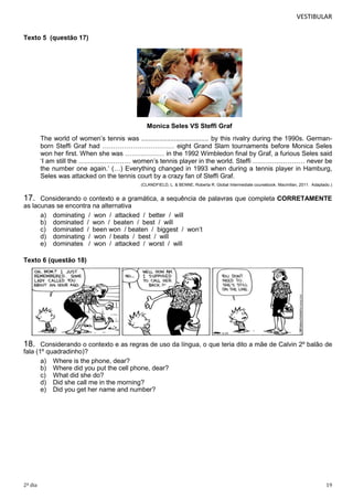 VESTIBULAR
Texto 5 (questão 17)

Monica Seles VS Steffi Graf
The world of women’s tennis was ..................................... by this rivalry during the 1990s. Germanborn Steffi Graf had …………………………… eight Grand Slam tournaments before Monica Seles
won her first. When she was ……………… in the 1992 Wimbledon final by Graf, a furious Seles said
‘I am still the …………………… women’s tennis player in the world. Steffi …………………… never be
the number one again.’ (…) Everything changed in 1993 when during a tennis player in Hamburg,
Seles was attacked on the tennis court by a crazy fan of Steffi Graf.
(CLANDFIELD, L. & BENNE, Roberta R. Global Intermediate coursebook. Macmillan, 2011. Adaptado.)

17.

Considerando o contexto e a gramática, a sequência de palavras que completa CORRETAMENTE
as lacunas se encontra na alternativa
a) dominating / won / attacked / better / will
b) dominated / won / beaten / best / will
c) dominated / been won / beaten / biggest / won’t
d) dominating / won / beats / best / will
e) dominates / won / attacked / worst / will
Texto 6 (questão 18)

18.

Considerando o contexto e as regras de uso da língua, o que teria dito a mãe de Calvin 2º balão de
fala (1º quadradinho)?
a) Where is the phone, dear?
b) Where did you put the cell phone, dear?
c) What did she do?
d) Did she call me in the morning?
e) Did you get her name and number?

2º dia

19

 