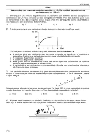 VESTIBULAR
FÍSICA
Nas questões com respostas numéricas, considere π = 3,00 e o módulo da aceleração da
gravidade como g = 10,0 m/s2

1.

Um tanque de uma refinaria de petróleo deve ser preenchido com 36000 m3 de óleo. Esse processo
será realizado por um navio petroleiro que está carregado com 100000 m3 de óleo. Sabendo que a vazão
de transferência de óleo do navio para o tanque é igual a 100 litros por segundo, estime a quantidade de
dias necessários para a conclusão da transferência.
a) 1

2.

b) 2

c) 3

d) 4

e) 5

O deslocamento ∆x de uma partícula em função do tempo t é ilustrado no gráfico a seguir:

Com relação ao movimento mostrado no gráfico, assinale a alternativa CORRETA.
a)
b)
c)
d)
e)

A partícula inicia seu movimento com velocidade constante; na sequência, o movimento é
acelerado e, finalmente, a partícula se move com outra velocidade também constante.
A velocidade da partícula é constante.
A aceleração da partícula é constante.
Esse gráfico ilustra o movimento de queda livre de um objeto nas proximidades da superfície
terrestre, onde a resistência do ar foi desprezada.
A partícula inicia seu movimento com uma velocidade não nula, mas o movimento é retardado, e
ela finalmente atinge o repouso.

3.

Três partículas idênticas de massa 0,5 kg giram em um plano sem atrito, perpendicular ao eixo de
rotação E, conectadas por barras de massas desprezíveis e comprimentos L = 1,0 m cada uma. Observe
a figura a seguir:

Sabendo-se que a tensão na barra que une as partículas 2 e 3 vale 13,5 N e que a velocidade angular de
rotação do sistema é constante, determine o módulo da velocidade tangencial da partícula 1.
a) 1 m/s

b) 2 m/s

c) 3 m/s

d) 4 m/s

e) 5 m/s

4.

A figura a seguir representa um ventilador fixado em um pequeno barco, em águas calmas de um
certo lago. A vela se encontra em uma posição fixa e todo vento soprado pelo ventilador atinge a vela.

2º dia

2

 