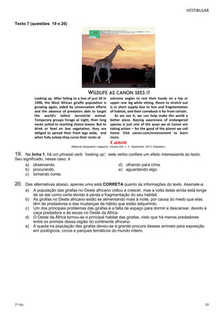 VESTIBULAR
Texto 7 (questões 19 e 20)

Looking up. After failing to a low of just 50 in
1996, the West African giraffe population is
growing again, aided by conservation efforts
and the absence of predators able to target
the world’s tallest terrestrial animal.
Temporary groups forage at night, their long
necks suited to reaching choice leaves. But to
drink or feed on low vegetation, they are
obliged to spread their front legs wide, and
when fully asleep they curve their necks at

extreme angles to rest their heads on a hip or
upper rear leg while sitting. Room to stretch out
is in short supply due to loss and fragmentation
of habitat, and their comeback is far from certain.
As we see it, we can help make the world a
better place. Raising awareness of endangered
species is just one of the ways we at Canon are
taking action – for the good of the planet we call
home. Visit canon.com/environment to learn
more.

Canon
(National Geographic magazine. Volume 224, n. 3 , September, 2013. Adaptado.)

19.

Na linha 1, há um phrasal verb: ‘looking up’; este verbo confere um efeito interessante ao texto.
Seu significado, nesse caso, é
a) observando.
d) olhando para cima.
b) procurando.
e) aguardando algo.
c) tomando conta.

20.

2º dia

Das alternativas abaixo, apenas uma está CORRETA quanto às informações do texto. Assinale-a.
a) A população das girafas no Oeste africano voltou a crescer, mas a volta delas ainda está longe
de se dar como certa devido à perda e fragmentação do seu habitat.
b) As girafas no Oeste africano estão se alimentando mais à noite, por causa do medo que elas
têm de predadores e das mudanças de hábito que estão adquirindo.
c) Um dos principais problemas das girafas é a falta de espaço para dormir e descansar, devido à
caça predadora e às secas no Oeste da África.
d) O Oeste da África tornou-se o principal habitat das girafas, visto que há menos predadores
entre os animais dessa região do continente africano.
e) A queda na população das girafas deveu-se à grande procura desses animais para exposição
em zoológicos, circos e parques temáticos do mundo inteiro.

20

 