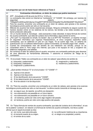 VESTIBULAR
Las preguntas que van de hasta hacen referencia al Texto 2
01

Contraseñas informáticas, un dolor de cabeza que podría resolverse

02
03
04
05
06
07
08
09
10
11
12
13
14
15
16
17
18
19
20
21
22

AFP - Actualizado el 26 de junio de 2013 a: 12:45 p.m.
La contraseña más común en Internet es "contraseña". O "123456". Sin embargo, por razones de
seguridad
debería
ser
"HQbgbiZVu9AWcqoSZm&amp;ChwgtMYTrM7HE3ObVWGepMe?OsJf4iHMyNXMT1BrySA4d7".
Para los usuarios, encontrar una contraseña es un dolor de cabeza, pero gracias a los avances
tecnológicos pronto podría ser sólo un mal recuerdo.
Millones de usuarios han tenido experiencias amargas. Ninguna contraseña es segura cuando los
hackers deciden entrar en los sistemas de los bancos, las tiendas y las redes sociales que no
tienen protección adecuada.
En un mundo donde la tecnología está avanzando a toda velocidad, la típica fórmula de nombre
de usuario-contraseña, que data del Jurásico de la informática, sigue siendo la norma.
¿Por qué? "La respuesta es simple. Es barato", dijo a la AFP Per Thorsheim, un experto noruego
en seguridad informática que organiza PasswordsCon, el único congreso específico sobre
contraseñas, que se celebrará en julio en Las Vegas. "Si se quiere algo más, un sistema de
autenticación con un software determinado o aplicar la biometría, se necesita pagar más", añadió.
Cuando las computadoras eran del tamaño de una habitación era sencillo, porque no se
conectaban entre sí. Pero luego vino Internet, que puso a los equipos en red, y surgieron los
teléfonos inteligentes y las tabletas.
Así comenzó el dolor de cabeza para el usuario: encontrar una contraseña particular para decenas
de usos diferentes de herramientas diferentes. Y sobrevino el síndrome de "fatiga de la
contraseña".

11.

El enunciado “Hallar una contraseña es un dolor de cabeza” pasa efectos de sentido de
a) búsqueda y padecimiento.
d) imaginación y realización.
b) búsqueda y realización.
e) insistencia y padecimiento.
c) imaginación y padecimiento.

12.

¿Qué sentido introduce “O” en el enunciado < O "123456" >?
a)
b)
c)
d)
e)

Apenas el de adición.
Apenas el de disyunción.
El de identificación de la secuencia "123456".
El de determinación de la secuencia "123456".
Ni el de adición ni el de disyunción.

13.

En ”Para los usuarios, encontrar una contraseña es un dolor de cabeza, pero gracias a los avances
tecnológicos pronto podría ser sólo un mal recuerdo”, la última oración transmite el mensaje de que

a)
b)
c)
d)
e)

es seguro que, de repente, se sufrirá una decepción.
nos sobrevendrá una pesadilla en un futuro lejano.
nos sobrevendrá una pesadilla en un futuro cercano.
sin tardanza, podría ser visto como algo negativo del pasado.
sin tardanza, podría ser visto como algo positivo del pasado.

14.

En “Típica fórmula de nombre de usuario-contraseña, que data del Jurásico de la informática”, el uso
de la palabra “Jurásico”, en relación a la fórmula de nombre de usuario-contraseña, nos lleva a poder
afirmar que en aquel enunciado se dice
a) con ironía, que está anticuada.
d) la confirmación histórica de su importancia.
b) el momento exacto de su origen.
e) un elogio a su propiedad y acierto.
c) el nombre de su autor.

2º dia

23

 