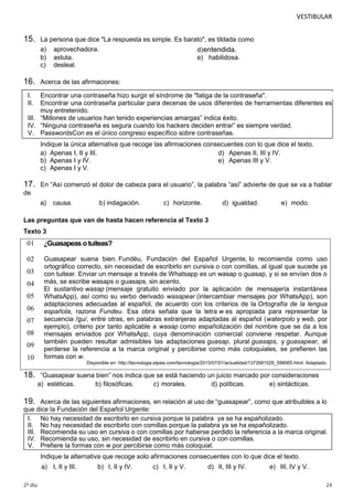 VESTIBULAR

15.

La persona que dice "La respuesta es simple. Es barato", es tildada como
a) aprovechadora.
d) entendida.
b) astuta.
e) habilidosa.
c) desleal.

16.

Acerca de las afirmaciones:

I.
II.

Encontrar una contraseña hizo surgir el síndrome de "fatiga de la contraseña".
Encontrar una contraseña particular para decenas de usos diferentes de herramientas diferentes es
muy entretenido.
III. “Millones de usuarios han tenido experiencias amargas” indica éxito.
IV. “Ninguna contraseña es segura cuando los hackers deciden entrar” es siempre verdad.
V. PasswordsCon es el único congreso específico sobre contraseñas.
Indique la única alternativa que recoge las afirmaciones consecuentes con lo que dice el texto.
a) Apenas I, II y III.
d) Apenas II, III y IV.
b) Apenas I y IV.
e) Apenas III y V.
c) Apenas I y V.

17.

En “Así comenzó el dolor de cabeza para el usuario”, la palabra “así” advierte de que se va a hablar

de
a)

causa.

b) indagación.

c) horizonte.

d) igualdad.

e) modo.

Las preguntas que van de hasta hacen referencia al Texto 3
Texto 3

01

¿Guasapeas o tuiteas?

02

Guasapear suena bien. Fundéu, Fundación del Español Urgente, lo recomienda como uso
ortográfico correcto, sin necesidad de escribirlo en cursiva o con comillas, al igual que sucede ya
con tuitear. Enviar un mensaje a través de Whatsapp es un wasap o guasap, y si se envían dos o
más, se escribe wasaps o guasaps, sin acento.
El sustantivo wasap (mensaje gratuito enviado por la aplicación de mensajería instantánea
WhatsApp), así como su verbo derivado wasapear (intercambiar mensajes por WhatsApp), son
adaptaciones adecuadas al español, de acuerdo con los criterios de la Ortografía de la lengua
española, razona Fundeu. Esa obra señala que la letra w es apropiada para representar la
secuencia /gu/, entre otras, en palabras extranjeras adaptadas al español (waterpolo y web, por
ejemplo), criterio por tanto aplicable a wasap como españolización del nombre que se da a los
mensajes enviados por WhatsApp, cuya denominación comercial conviene respetar. Aunque
también pueden resultar admisibles las adaptaciones guasap, plural guasaps, y guasapear, al
perderse la referencia a la marca original y percibirse como más coloquiales, se prefieren las
formas con w.

03
04
05
06
07
08
09
10

18.

Disponible en: http://tecnologia.elpais.com/tecnologia/2013/07/01/actualidad/1372681529_598065.html. Adaptado.

“Guasapear suena bien” nos indica que se está haciendo un juicio marcado por consideraciones
a) estéticas.
b) filosóficas.
c) morales.
d) políticas.
e) sintácticas.

19.

Acerca de las siguientes afirmaciones, en relación al uso de “guasapear”, como que atribuibles a lo
que dice la Fundación del Español Urgente:
I. No hay necesidad de escribirlo en cursiva porque la palabra ya se ha españolizado.
II. No hay necesidad de escribirlo con comillas porque la palabra ya se ha españolizado.
III. Recomienda su uso en cursiva o con comillas por haberse perdido la referencia a la marca original.
IV. Recomienda su uso, sin necesidad de escribirlo en cursiva o con comillas.
V. Prefiere la formas con w por percibirse como más coloquial.
Indique la alternativa que recoge solo afirmaciones consecuentes con lo que dice el texto.
a) I, II y III.
2º dia

b) I, II y IV.

c) I, II y V.

d) II, III y IV.

e) III, IV y V.
24

 