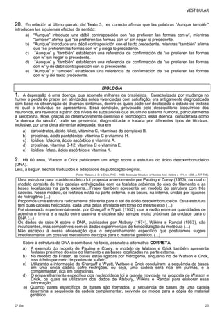 VESTIBULAR

20.

En relación al último párrafo del Texto 3, es correcto afirmar que las palabras “Aunque también”
introducen los siguientes efectos de sentido:
a) “Aunque” introduce una débil contraposición con “se prefieren las formas con w”, mientras
“también” afirma que “se prefieren las formas con w” sin negar lo precedente.
b) “Aunque” introduce una débil contraposición con el texto precedente, mientras “también” afirma
que “se prefieren las formas con w” y niega lo precedente.
c) “Aunque” y “también” establecen una referencia de confirmación de “se prefieren las formas
con w” sin negar lo precedente.
d) “Aunque” y “también” establecen una referencia de confirmación de “se prefieren las formas
con w” y de débil contraposición con lo precedente.
e) “Aunque” y “también” establecen una referencia de confirmación de “se prefieren las formas
con w” y del texto precedente.
BIOLOGIA

1.

A depressão é uma doença, que acomete milhares de brasileiros. Caracterizada por mudança no
humor e perda de prazer em atividades antes vivenciadas com satisfação, era antigamente diagnosticada
com base na observação de diversos sintomas, dentre os quais pode ser destacado o estado de tristeza
no qual o indivíduo se apresentava. Essa condição, provocada pelo desequilíbrio bioquímico dos
neurônios, era revelada a partir dos níveis de substâncias que atuam no sistema humoral, particularmente
a serotonina. Hoje, graças ao desenvolvimento científico e tecnológico, essa doença, considerada como
“a doença do século”, pode ser prevenida, diagnosticada e tratada por diferentes tipos de técnicas,
inclusive, por uma dieta alimentar adequada, rica em
a) carboidratos, ácido fólico, vitamina C, vitaminas do complexo B.
b) proteínas, ácido pantotênico, vitamina C e vitamina H.
c) lipídios, folacina, ácido ascórbico e vitamina A.
d) proteínas, vitamina B-12, vitamina C e vitamina E.
e) lipídios, folato, ácido ascórbico e vitamina K.

2.

Há 60 anos, Watson e Crick publicaram um artigo sobre a estrutura do ácido desoxirribonucleico
(DNA).
Leia, a seguir, trechos traduzidos e adaptados da publicação original.
(Fonte: Watson, J. D. e Crick, FHC – 1953. Molecular Structure of Nucleia Acid. Nature v. 171, n. 4356, p.737-738).

Uma estrutura para o ácido nucleico foi proposta anteriormente por Pauling e Corey (1953), na qual o
modelo consiste de três cadeias entrelaçadas com os fosfatos próximos do eixo do filamento e as
bases localizadas na parte externa....Fraser também apresenta um modelo de estrutura com três
cadeias. Nesse modelo, os fosfatos estão na parte externa, e as bases, na interna, unidas por ligações
de hidrogênio (...)
Propomos uma estrutura radicalmente diferente para o sal de ácido desoxirribonucleico. Essa estrutura
tem duas cadeias helicoidais, cada uma delas enrolada em torno do mesmo eixo (...)
Foi observado experimentalmente, por Chargaff e Wyatt (1952), que a razão entre as quantidades de
adenina e timina e a razão entre guanina e citosina são sempre muito próximas da unidade para o
DNA (...)
Os dados de raios-X sobre o DNA, publicados por Atsbury (1974), Wilkins e Randal (1953), são
insuficientes, mas compatíveis com os dados experimentais de helicoidização da molécula (...)
Não escapou à nossa observação que o emparelhamento específico que postulamos sugere
imediatamente um possível mecanismo de cópia para o material genético. (...)
Sobre a estrutura do DNA e com base no texto, assinale a alternativa CORRETA.
a) A exemplo do modelo de Pauling e Corey, o modelo de Watson e Crick também apresenta
fosfatos próximos do eixo do filamento e as bases localizadas na parte externa.
b) No modelo de Fraser, as bases estão ligadas por hidrogênio, enquanto no de Watson e Crick,
isso é feito por meio de pontes de sulfeto.
c) Utilizando a informação de Chargaff e Wyatt, Watson e Crick concluíram: a sequência de bases
em uma única cadeia sofre restrições, ou seja, uma cadeia será rica em purinas, e a
complementar, rica em pirimidinas.
d) O emparelhamento específico dos nucleotídeos foi a grande novidade na proposta de Watson e
Crick, os quais se utilizaram dos dados de Atsbury, Wilkins e Randal para elaborar essa
informação.
e) Quando pares específicos de bases são formados, a sequência de bases de uma cadeia
determina a sequência da cadeia complementar, servindo de molde para a cópia do material
genético.
2º dia

25

 