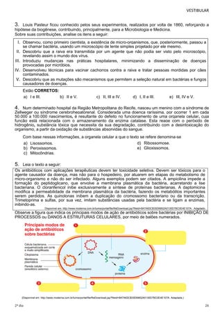 VESTIBULAR

3.

Louis Pasteur ficou conhecido pelos seus experimentos, realizados por volta de 1860, reforçando a
hipótese da biogênese, contribuindo, principalmente, para a Microbiologia e Medicina.
Sobre suas contribuições, analise os itens a seguir:

I. Observou, como primeiro cientista, a existência de micro-organismos, que, posteriormente, passou a
II.
III.
IV.
V.

se chamar bactéria, usando um microscópio de lente simples projetado por ele mesmo.
Descobriu que a raiva era transmitida por um agente que não podia ser visto pelo microscópio,
revelando assim o mundo dos vírus.
Introduziu mudanças nas práticas hospitalares, minimizando a disseminação de doenças
provocadas por micróbios.
Desenvolveu técnicas para vacinar cachorros contra a raiva e tratar pessoas mordidas por cães
contaminados.
Descobriu que as mutações são mecanismos que permitem a seleção natural em bactérias e fungos
causadores de doenças.
Estão CORRETOS:
a) I e III.

b) II e V.

c) II, III e IV.

d) I, II e III.

e) III, IV e V.

4.

Num determinado hospital da Região Metropolitana do Recife, nasceu um menino com a síndrome de
Zellweger ou síndrome cerebrohepatorenal. Considerada uma doença raríssima, por ocorrer 1 em cada
50.000 a 100.000 nascimentos, é resultante do defeito no funcionamento de uma organela celular, cuja
função está relacionada com o armazenamento da enzima catalase. Esta reage com o peróxido de
hidrogênio, substância tóxica que necessita da sua degradação, contribuindo com a desintoxicação do
organismo, a partir da oxidação de substâncias absorvidas do sangue.
Com base nessas informações, a organela celular a que o texto se refere denomina-se
d) Ribossomose.
a) Lisossomos.
e) Glioxissomos.
b) Peroxissomos.
c) Mitocôndrias.

5.

Leia o texto a seguir:
Os antibióticos com aplicações terapêuticas devem ter toxicidade seletiva. Devem ser tóxicos para o
agente causador da doença, mas não para o hospedeiro, por atuarem em etapas do metabolismo de
micro-organismo e não do ser infectado. Alguns exemplos podem ser citados. A ampicilina impede a
formação do peptidoglicano, que envolve a membrana plasmática da bactéria, acarretando a lise
bacteriana. O cloranfenicol inibe exclusivamente a síntese de proteínas bacterianas. A daptomicina
modifica a permeabilidade da membrana plasmática da bactéria, fazendo os metabólitos importantes
serem perdidos. As quinolonas inibem a duplicação do cromossomo bacteriano ou da transcrição.
Trimetoprima e sulfas, por sua vez, imitam substâncias usadas pela bactéria e se ligam a enzimas,
inibindo-as.
Disponível em: http://www.moderna.com.br/lumis/portal/file/fileDownload.jsp?fileId=8A7A83CB30D6852A0130D7BC0E4E107A. Adaptado.

Observe a figura que indica os principais modos de ação de antibióticos sobre bactérias por INIBIÇÃO DE
PROCESSOS ou DANOS A ESTRUTURAS CELULARES, por meio de balões numerados.

(Disponível em: http://www.moderna.com.br/lumis/portal/file/fileDownload.jsp?fileId=8A7A83CB30D6852A0130D7BC0E4E107A. Adaptada.)

2º dia

26

 