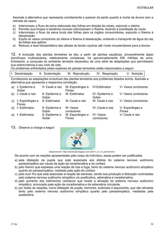 VESTIBULAR
Assinale a alternativa que representa corretamente o parecer do perito quanto à morte da árvore com a
retirada da casca.
a)
b)
c)
d)
e)

Interrompeu o fluxo de seiva elaborada das folhas em direção às raízes, expondo o xilema.
Permitiu que fungos e bactérias nocivas colonizassem o floema, levando à putrefação do caule.
Interrompeu o fluxo da seiva bruta das folhas para os órgãos consumidores, expondo o floema à
dessecação.
Expôs os vasos condutores do xilema e floema à dessecação, evitando o transporte de água da raiz
às folhas aos galhos.
Reduziu a taxa fotossintética das células do tecido caulinar até níveis insustentáveis para a árvore.

12.

A evolução das plantas terrestres se deu a partir de plantas aquáticas, provavelmente algas
clorofíceas multicelulares, relativamente complexas, há aproximadamente 500 milhões de anos.
Entretanto, a conquista do ambiente terrestre necessitou de uma série de adaptações que permitissem
sua sobrevivência e seu ciclo de vida.
Os problemas enfrentados pelas espécies de plantas terrestres estão relacionados a seguir:
I. Desidratação

II. Sustentação

III. Reprodução

IV. Respiração

V. Nutrição

Correlacione as adaptações evolutivas das plantas terrestres aos problemas listados acima. Assinale a
alternativa que apresenta a respectiva correlação.
II- Caule e raiz III- Esporângeo e IV-Estômatos
V- Vasos condutores
a) I- Epiderme e
Súber
Flores
II- Epiderme e III- Estômatos
IV- Epiderme e
V- Vasos condutores
b) I- Caule e raiz
Súber
Súber
III- Caule e raiz
III- Caule e raiz
V- Vasos condutores
c) I- Esporângeo e II- Estômatos
Flores
II- Epiderme e III- Vasos
IV- Caule e raiz
V- Esporângeo e
d) I- Estômatos
Súber
condutores
Flores
II- Epiderme e III- Esporângeo e IV- Vasos
V- Caule e raiz
e) I- Estômatos
Súber
Flores
condutores

13.

Observe a charge a seguir:

(Disponível em: http://cartuminas.blogspot.com.br/2011_01_01_archive.html.)

De acordo com as reações apresentadas pelo corpo do indivíduo, essas podem ser justificadas
a) pela dilatação da pupila que está associada aos efeitos do sistema nervoso autônomo
parassimpático por causa da ação da noradrenalina e do cortisol.
b) pelo tremor que expressa uma reação de luta e fuga, tanto do sistema nervoso autônomo simpático
quanto do parassimpático, mediada pela ação do cortisol.
c) pelo suor frio que está associado à reação de estresse, sendo sua produção e liberação controladas
pelo sistema nervoso autônomo simpático via acetilcolina, adrenalina e noradrenalina.
d) pelo aumento dos batimentos cardíacos que revela a ativação do sistema nervoso autônomo
simpático, provocado pela ação da noradrenalina e da adrenalina circulante.
e) por todas as reações, como dilatação da pupila, tremores, sudorese e taquicardia, que são ativadas
tanto pelo sistema nervoso autônomo simpático quanto pelo parassimpático, mediadas pela
acetilcolina.

2º dia

30

 