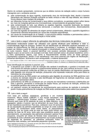 VESTIBULAR

Dentro do contexto apresentado, conclui-se que os efeitos nocivos da radiação sobre o corpo humano
interagindo com o ambiente ocorrem
a) pela contaminação da água ingerida, ocasionando risco de má-formação fetal, devido à barreira
placentária não oferecer proteção suficiente ao bebê; embora a mãe não seja afetada, seu sistema
imune oferece maior margem de proteção.
b) por diferentes formas de contaminação e seus efeitos cumulativos, os gametas podem sofrer danos
por meio de mutações gênicas e/ou cromossômicas, comprometendo as gerações futuras.
c) pela contaminação do solo, que afetaria os vegetais ingeridos, causando destruição da medula
óssea via alterações cromossômicas estruturais, a exemplo das monossomias, desencadeando
câncer ósseo e de pele.
d) por meio da ingestão de alimentos de origem animal contaminados, afetando o aparelho digestório e
ocasionando diarreias temporárias por causa das mutações espontâneas.
e) por causa da contaminação do ar inalado, o qual provoca efeitos imediatos e permanentes sobre o
sistema nervoso, levando à desorientação e morte súbita.

17. Leia o texto a seguir referente às aplicações das técnicas moleculares da genética.
Marcadores moleculares podem ser utilizados com grande eficiência para identificar e inibir a
comercialização ilegal de produtos. Existem kits de identificação de diferentes espécies baseados na
análise de polimorfismos de DNA de genes mitocondriais e nucleares. A vantagem desses é que
podem ser obtidos a partir de material processado e industrializado, que não permitiria a identificação
de outra maneira. Assim, é possível identificar com sucesso camarão descascado e congelado,
salgado e seco ao sol (como o do acarajé) e em lata. Outro exemplo seria o de peixes brasileiros, como
o mero (Epinephelus itajara), cuja carne é frequentemente vendida como se fosse garoupa
(Epinephelus marginatus), devido a sua semelhança. Isso torna possível que órgãos de fiscalização
ambiental identifiquem, facilmente e sem ambiguidade, o material apreendido.
Fonte: Adaptado de Galetti Jr. Et al., 2008. Genética da conservação na biodiversidade brasileira, pp.119-229. In: fundamentos de Genética da Conservação.
Frankham, R., Ballou, J. D., Briscoe, D. A., Ribeirão Preto, SP, editora SBG, 280p.

Essa identificação de espécies é possível, pois
a) a sequência que contém o sítio de restrição não variável é amplificada, o produto é incubado com
uma enzima de restrição qualquer e posteriormente testado em gel, para verificar se houve o corte.
b) é possível caracterizar moléculas de DNA por meio do padrão eletroforético de fragmentos gerados
pela digestão com enzimas de restrição, produzindo uma impressão molecular única para todos os
indivíduos de uma espécie.
c) os polimorfismos de DNA podem ser analisados pela digestão de amostras de DNA genômico com
a enzima de restrição relevante e pela identificação de fragmentos de restrição específicos, cujos
tamanhos representam alelos.
d) polimorfismos de DNA se constituem em um conjunto de marcadores numerosos e distribuídos por
todo o genoma, permitindo a construção de mapas físicos, por enzimas de restrição, embora sua
localização genética não possa ser determinada.
e) um pequeno número de sequências de reconhecimento para enzimas de restrição é conhecido,
porém muitos polimorfismos de mutação de DNA serão caracterizados pelos alelos que possuem.

18.

Leia o texto a seguir:
Com base em análises estatísticas, genéticas e em modelos
evolutivos, Mauro Galetti (UNESP) e sua equipe estudaram uma
palmeira – palmito-juçara (Euterpe edulis) – importante fonte de
alimento para mais de 50 espécies de aves da Mata Atlântica, como
papagaios, sabiás e tucanos, que se alimentam de seus frutos, além
de ter importância econômica. Para isso, coletaram nove mil sementes
de 22 populações da palmeira espalhadas ao longo da costa sudeste
do Brasil. Ao combinarem todos esses dados, os pesquisadores
verificaram que, em locais onde as aves de maior porte haviam sido
extintas há mais de 50 anos, tanto pela caça predatória quanto pelo
desmatamento, as populações das palmeiras produziam apenas frutos
pequenos, enquanto em áreas de floresta mais conservada e com
quantidade de aves suficiente para desempenhar sua função ecológica
de dispersão de sementes, as palmeiras produziam frutos de
tamanhos mais variados, com sementes pequenas e grandes.
Fonte: Adaptado de Andrade, R. O. Escassez de aves pode afetar evolução de plantas Edição
Online 16:47 30 de maio de 2013 disponível em:
http://revistapesquisa.fapesp.br/2013/05/30/escassez-de-aves-pode-afetar-evolucao-de-plantas/

2º dia

Tucano-de-bico-preto: aves cumprem
funções ecossistêmicas importantes
em relação às plantas, por polinizarem
suas flores e dispersarem suas
sementes, favorecendo a regeneração
das florestas.

32

 