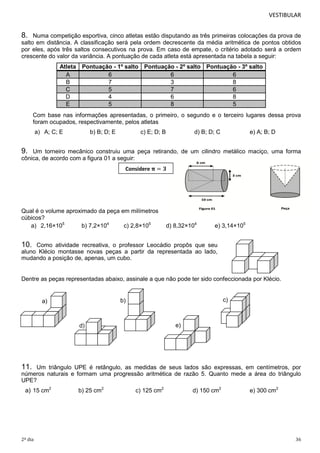 VESTIBULAR

8.

Numa competição esportiva, cinco atletas estão disputando as três primeiras colocações da prova de
salto em distância. A classificação será pela ordem decrescente da média aritmética de pontos obtidos
por eles, após três saltos consecutivos na prova. Em caso de empate, o critério adotado será a ordem
crescente do valor da variância. A pontuação de cada atleta está apresentada na tabela a seguir:
Atleta Pontuação - 1º salto Pontuação - 2º salto Pontuação - 3º salto
A
6
6
6
B
7
3
8
C
5
7
6
D
4
6
8
E
5
8
5
Com base nas informações apresentadas, o primeiro, o segundo e o terceiro lugares dessa prova
foram ocupados, respectivamente, pelos atletas
a) A; C; E

b) B; D; E

c) E; D; B

d) B; D; C

e) A; B; D

9.

Um torneiro mecânico construiu uma peça retirando, de um cilindro metálico maciço, uma forma
cônica, de acordo com a figura 01 a seguir:
Considere

Qual é o volume aproximado da peça em milímetros
cúbicos?
a) 2,16×105
b) 7,2×104
c) 2,8×105

d) 8,32×104

e) 3,14×105

10.

Como atividade recreativa, o professor Leocádio propôs que seu
aluno Klécio montasse novas peças a partir da representada ao lado,
mudando a posição de, apenas, um cubo.

Dentre as peças representadas abaixo, assinale a que não pode ter sido confeccionada por Klécio.

c)

b)

a)

e)

d)

11.

Um triângulo UPE é retângulo, as medidas de seus lados são expressas, em centímetros, por
números naturais e formam uma progressão aritmética de razão 5. Quanto mede a área do triângulo
UPE?

a) 15 cm2

2º dia

b) 25 cm2

c) 125 cm2

d) 150 cm2

e) 300 cm2

36

 