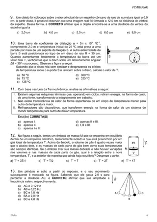 VESTIBULAR

9.

Um objeto foi colocado sobre o eixo principal de um espelho côncavo de raio de curvatura igual a 6,0
cm. A partir disso, é possível observar que uma imagem real foi formada a 12,0 cm de distância do vértice
do espelho. Dessa forma, é CORRETO afirmar que o objeto encontra-se a uma distância do vértice do
espelho igual a
a) 2,0 cm

b) 4,0 cm

c) 5,0 cm

d) 6,0 cm

e) 8,0 cm

10.

Uma barra de coeficiente de dilatação α = 5π x 10-4 ºC-1,
comprimento 2,0 m e temperatura inicial de 25 ºC está presa a uma
parede por meio de um suporte de fixação S. A outra extremidade da
barra B está posicionada no topo de um disco de raio R = 30 cm.
Quando aumentamos lentamente a temperatura da barra até um
valor final T, verificamos que o disco sofre um deslocamento angular
Δθ = 30º no processo. Observe a figura a seguir:
Supondo que o disco rola sem deslizar e desprezando os efeitos
da temperatura sobre o suporte S e também sobre o disco, calcule o valor de T.
a) 50 ºC
b) 75 ºC
c) 125 ºC

11.

d) 300 ºC
e) 325 ºC

Com base nas Leis da Termodinâmica, analise as afirmativas a seguir:

I. Existem algumas máquinas térmicas que, operando em ciclos, retiram energia, na forma de calor,
de uma fonte, transformando-a integralmente em trabalho.
II. Não existe transferência de calor de forma espontânea de um corpo de temperatura menor para
outro de temperatura maior.
III. Refrigeradores são dispositivos, que transferem energia na forma de calor de um sistema de
menor temperatura para outro de maior temperatura.
Está(ão) CORRETA(S)
a)
b)
c)

apenas I.
apenas II.
apenas I e III.

d) apenas II e III.
e) I, II e III.

12.

Na figura a seguir, temos um êmbolo de massa M que se encontra em equilíbrio
dentro de um recipiente cilíndrico, termicamente isolado e que está preenchido por um
gás ideal de temperatura T. Acima do êmbolo, o volume de gás é quatro vezes maior
que o abaixo dele, e as massas de cada parte do gás bem como suas temperaturas
são sempre idênticas. Se o êmbolo tiver sua massa dobrada e não houver variações
nos volumes e nas massas de cada parte do gás, qual é a relação entre a nova
temperatura, T’, e a anterior de maneira que ainda haja equilíbrio? Despreze o atrito.
a) T’ = 3T/4

b) T’ = T/2

c) T’ = T

d) T’ = 2T

e) T’ = 4T

13.

Um pêndulo é solto a partir do repouso, e o seu movimento
subsequente é mostrado na figura. Sabendo que ele gasta 2,0 s para
percorrer a distância AC, é CORRETO afirmar que sua amplitude e
frequência valem, respectivamente,
a)
b)
c)
d)
e)

2º dia

AC e 0,12 Hz
AB e 0,25 Hz
BC e 1,0 Hz
BA e 2,0 Hz
BC e 4,0 Hz

4

 