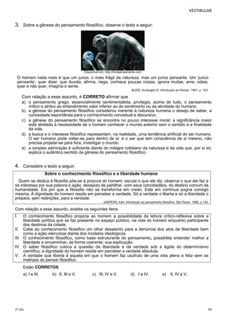 VESTIBULAR

3. Sobre a gênese do pensamento filosófico, observe o texto a seguir:

Disponível em: http://livrepensamento.com

O homem nada mais é que um junco, o mais frágil da natureza, mas um junco pensante. Um ‘junco
pensante’, quer dizer, que duvida, afirma, nega, conhece poucas coisas, ignora muitas, ama, odeia,
quer e não quer, imagina e sente.
BUZZI, Arcângelo R. Introdução ao Pensar, 1991, p. 163.

Com relação a esse assunto, é CORRETO afirmar que
a) o pensamento grego, essencialmente sentimentalista, privilegia, acima de tudo, o pensamento
mítico e atribui ao entendimento valor inferior ao do sentimento ou da atividade do humano.
b) a gênese do pensamento filosófico considerou inerente à natureza humana o desejo de saber, a
curiosidade espontânea para o conhecimento conceitual e discursivo.
c) a gênese do pensamento filosófico se encontra no pouco interesse moral; a significância maior
está atrelada à necessidade de o homem conhecer o mundo exterior sem o sentido e a finalidade
da vida.
d) a busca e o interesse filosófico representam, na realidade, uma tendência artificial do ser humano.
O ser humano pode voltar-se para dentro de si; é o ser que tem consciência de si mesmo, não
precisa projetar-se para fora, investigar o mundo.
e) a simples admiração é suficiente diante do milagre cotidiano da natureza e da vida que, por si só,
explica o autêntico sentido da gênese do pensamento filosófico.

4. Considere o texto a seguir:
Sobre o conhecimento filosófico e a liberdade humana
Quem se dedica à filosofia põe-se à procura do homem, escuta o que ele diz, observa o que ele faz e
se interessa por sua palavra e ação, desejoso de partilhar, com seus concidadãos, do destino comum da
humanidade. Eis por que a filosofia não se transforma em credo. Está em contínua pugna consigo
mesma. A dignidade do homem reside em perceber a verdade. Só a verdade o liberta e só a liberdade o
prepara, sem restrições, para a verdade.
JASPERS, Karl. Introdução ao pensamento filosófico, São Paulo, 1999, p.140.

Com relação a esse assunto, analise os seguintes itens:

I.

O conhecimento filosófico propicia ao homem a possibilidade da leitura crítico-reflexiva sobre a
liberdade política que se faz presente no espaço público, na vida do homem enquanto participante
dos destinos da cidade.
II. Cabe ao conhecimento filosófico um olhar desatento para a denúncia dos atos de liberdade bem
como a ação silenciosa diante dos modelos ideológicos.
III. O conhecimento filosófico, como base estruturante do pensamento, possibilita entender melhor a
liberdade e encaminhar, de forma coerente, sua explicação.
IV. O saber filosófico coloca a questão da liberdade e da verdade sob a égide do determinismo
científico; a dignidade do homem reside em perceber a verdade absoluta.
V. A verdade que liberta é aquela em que o homem faz usufruto de uma vida plena e feliz sem as
matrizes do pensar filosófico.
Estão CORRETOS
a) I e III.

2º dia

b) II, III e V.

c) III, IV e V.

d) I e IV.

e)

II, IV e V.

40

 