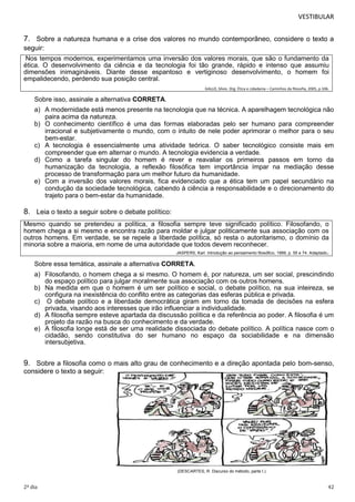VESTIBULAR

7. Sobre a natureza humana e a crise dos valores no mundo contemporâneo, considere o texto a
seguir:
Nos tempos modernos, experimentamos uma inversão dos valores morais, que são o fundamento da
ética. O desenvolvimento da ciência e da tecnologia foi tão grande, rápido e intenso que assumiu
dimensões inimagináveis. Diante desse espantoso e vertiginoso desenvolvimento, o homem foi
empalidecendo, perdendo sua posição central.
GALLO, Sílvio. Org. Ética e cidadania – Caminhos da filosofia, 2005, p.106.

Sobre isso, assinale a alternativa CORRETA.
a) A modernidade está menos presente na tecnologia que na técnica. A aparelhagem tecnológica não
paira acima da natureza.
b) O conhecimento científico é uma das formas elaboradas pelo ser humano para compreender
irracional e subjetivamente o mundo, com o intuito de nele poder aprimorar o melhor para o seu
bem-estar.
c) A tecnologia é essencialmente uma atividade teórica. O saber tecnológico consiste mais em
compreender que em alternar o mundo. A tecnologia evidencia a verdade.
d) Como a tarefa singular do homem é rever e reavaliar os primeiros passos em torno da
humanização da tecnologia, a reflexão filosófica tem importância ímpar na mediação desse
processo de transformação para um melhor futuro da humanidade.
e) Com a inversão dos valores morais, fica evidenciado que a ética tem um papel secundário na
condução da sociedade tecnológica, cabendo à ciência a responsabilidade e o direcionamento do
trajeto para o bem-estar da humanidade.

8. Leia o texto a seguir sobre o debate político:
Mesmo quando se pretendeu a política, a filosofia sempre teve significado político. Filosofando, o
homem chega a si mesmo e encontra razão para moldar e julgar politicamente sua associação com os
outros homens. Em verdade, se se repele a liberdade política, só resta o autoritarismo, o domínio da
minoria sobre a maioria, em nome de uma autoridade que todos devem reconhecer.
JASPERS, Karl. Introdução ao pensamento filosófico, 1999, p. 55 e 74. Adaptado.
Sobre essa temática, assinale a alternativa CORRETA.
a) Filosofando, o homem chega a si mesmo. O homem é, por natureza, um ser social, prescindindo
do espaço político para julgar moralmente sua associação com os outros homens.
b) Na medida em que o homem é um ser político e social, o debate político, na sua inteireza, se
configura na inexistência do conflito entre as categorias das esferas pública e privada.
c) O debate político e a liberdade democrática giram em torno da tomada de decisões na esfera
privada, visando aos interesses que irão influenciar a individualidade.
d) A filosofia sempre esteve apartada da discussão política e da referência ao poder. A filosofia é um
projeto da razão na busca do conhecimento e da verdade.
e) A filosofia longe está de ser uma realidade dissociada do debate político. A política nasce com o
cidadão, sendo constitutiva do ser humano no espaço da sociabilidade e na dimensão
intersubjetiva.

9. Sobre a filosofia como o mais alto grau de conhecimento e a direção apontada pelo bom-senso,
considere o texto a seguir:

(DESCARTES, R. Discurso do método, parte I.)

2º dia

42

 