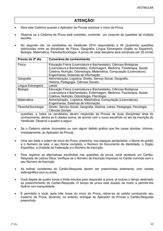 VESTIBULAR

ATENÇÃO!


Abra este Caderno quando o Aplicador de Provas autorizar o início da Prova.



Observe se o Caderno de Prova está completo, contendo um conjunto de questões de múltipla
escolha.



No segundo dia, os candidatos ao Vestibular 2014 responderão a 40 (quarenta) questões
distribuídas entre as disciplinas de Física, Geografia, Língua Estrangeira (Inglês ou Espanhol),
Biologia, Matemática, Filosofia/Sociologia. A prova de cada disciplina será composta por 20 (vinte)
Provas do 2º dia

Curso/área de conhecimento

Física

Educação Física (Licenciatura e Bacharelado), Ciências Biológicas
(Licenciatura e Bacharelado), Enfermagem, Medicina, Fisioterapia, Saúde
Coletiva, Nutrição, Odontologia, Matemática, Computação (Licenciatura),
Engenharias, Sistemas de Informação.
Geografia
Administração, Logística, Direito, Serviço Social, Geografia,
História, Pedagogia. Ciências Sociais.
Língua Estrangeira
Letras
Biologia
Educação Física (Licenciatura e Bacharelado), Ciências Biológicas
(Licenciatura e Bacharelado), Enfermagem, Medicina, Fisioterapia, Saúde
Coletiva, Nutrição, Odontologia, Psicologia.
Matemática
Administração, Logística, Matemática, Computação (Licenciatura),
Engenharias, Sistemas de Informação.
Filosofia/Sociologia
Direito, Serviço Social, Geografia, História, Letras, Pedagogia, Psicologia,
Ciências Sociais.
questões, e todos os candidatos devem responder às Provas de duas disciplinas/ área do
conhecimento, dentre as 6 citadas acima, de acordo com o curso escolhido no ato da inscrição do
Vestibular. Observe o quadro a seguir:


Se o Caderno estiver incompleto ou com algum defeito gráfico que lhe cause dúvidas, informe,
imediatamente, ao Aplicador de Provas.



Uma vez dada a ordem de início da Prova, preencha, nos espaços apropriados, o Nome do prédio
e o Número da sala, o seu Nome completo, o Número do Documento de Identidade, o Órgão
Expedidor, a Unidade da Federação e o Número de Inscrição.



Para registrar as alternativas escolhidas nas questões da prova, você receberá um CartãoResposta de Leitura Ótica. Verifique se o Número de Inscrição impresso no Cartão coincide com o
seu Número de Inscrição.



As bolhas constantes do Cartão-Resposta devem ser preenchidas totalmente, com caneta
esferográfica azul ou preta.



Você dispõe de quatro horas e trinta minutos para responder à prova, já incluso o tempo destinado
ao preenchimento do Cartão-Resposta. O tempo de prova está dosado de modo a permitir-lhe
fazê-la com tranquilidade.



É permitido a você, após três horas do início da Prova, retirar-se do prédio conduzindo seu
Caderno de Prova, devendo, no entanto, entregar ao Aplicador de Provas o Cartão-Resposta
preenchido.

2º dia

48

 