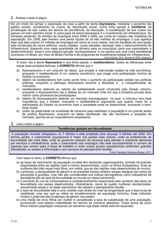 VESTIBULAR

2.

Analise o texto a seguir:

Há um modo de pensar a superação da crise a partir da teoria keynesiana, mediante o aumento dos
gastos sociais, socializando os custos da reprodução social, numa linha oposta à neoliberal, de
privatização de tais custos em termos de previdência, de educação. A socialização de tais custos me
parece um bom caminho inicial. A outra peça da teoria keynesiana é o investimento em infraestrutura. Os
chineses perderam 30 milhões de empregos entre 2008 e 2009, por conta do colapso das indústrias de
exportação. Em 2009, eles tiveram uma perda líquida de só três milhões de empregos, o que significa
dizer que eles criaram 27 milhões de empregos em cerca de nove meses. Isso foi resultado de uma opção
pela construção de novos edifícios, novas cidades, novas estradas, represas, todo o desenvolvimento de
infraestrutura, liberando uma vasta quantidade de dinheiro para os municípios, para que suportassem o
desenvolvimento. Essa é uma clássica solução “sinokeynesiana” e me parece que uma coisa semelhante
aconteceu no Brasil, por meio do Bolsa-Família e de programas de investimento estatal em infraestrutura.
David Harvey, 2012. Revista do IPEA. Adaptado.

O autor cita a teoria Keynesiana e sua linha oposta, o neoliberalismo. Sobre as diferenças entre
essas duas posições teóricas, é CORRETO afirmar que o

a) Keynesianismo é um conjunto de ideias, que propõe a intervenção estatal na vida econômica,
enquanto o neoliberalismo é um sistema econômico, que prega uma participação mínima do
Estado na economia.
b) ideário do neoliberalismo tem como ponto forte o aumento da participação estatal nas políticas
públicas, enquanto a ideologia Keynesiana fomenta a liberdade e a competitividade de
mercados.
c) neoliberalismo estimula os valores da solidariedade social conduzida pelo Estado máximo,
enquanto o Keynesianismo faz a defesa de um mercado forte em que a iniciativa privada deve
intervir como promotora de privatizações.
d) ideário do Keynesianismo defende um mercado autorregulador no qual o indivíduo tem mais
importância que o Estado, enquanto o neoliberalismo argumenta que quanto maior for a
participação do Estado na economia mais a sociedade pode se desenvolver, buscando o bemestar social.
e) poder da publicidade na sociedade de consumo para satisfazer a população é um grande aliado
da política Keynesiana, enquanto as ideias neoliberais não são favoráveis a soluções de
mercado, opondo-se ao corporativismo empresarial.

3.

Leia o texto a seguir:

Tendências globais em fecundidade
A população mundial ultrapassou os 7 bilhões e está projetada para alcançar 9 bilhões até 2050. Em
termos gerais, o crescimento populacional é maior nos países mais pobres, onde as preferências de
fecundidade são mais altas, onde os governos carecem de recursos para atender à crescente demanda
por serviços e infraestrutura, onde o crescimento dos empregos não está acompanhando o número de
pessoas que entram para a força de trabalho e onde muitos grupos populacionais enfrentam grandes
dificuldades no acesso à informação e aos serviços de planejamento familiar.
Fonte: Population Reference Bureau, 2011.

Com base no texto, é CORRETO afirmar que
a) as taxas de nascimento da população mundial têm declinado vagarosamente, contudo há grandes
disparidades entre as regiões mais e menos desenvolvidas, como na África Subsaariana, onde as
mulheres têm três vezes mais filhos, em média, que as das regiões mais desenvolvidas do mundo.
b) a pobreza, a desigualdade de gênero e as pressões sociais revelam acesso desigual aos meios de
prevenção à gravidez, mas não são consideradas nos índices demográficos como indicadores da
persistente alta da taxa de fecundidade no mundo em desenvolvimento.
c) o aumento do uso de contraceptivos é consideravelmente responsável pelo aumento das taxas de
fecundidade nos países desenvolvidos. Globalmente, cerca de quatro mulheres escolarizadas,
sexualmente ativas e na idade reprodutiva não adotam o planejamento familiar.
d) a taxa de fecundidade total é uma medida mais direta do nível de longevidade que a taxa bruta de
natalidade, uma vez que se refere ao envelhecimento da população feminina. Esse indicador
mostra o potencial das mudanças de gênero nos países.
e) uma média de cinco filhos por mulher é considerada a taxa de substituição de uma população,
provocando uma relativa instabilidade em termos de números absolutos. Taxas acima de cinco
filhos indicam população crescendo em tamanho cuja idade média está em ascensão.

2º dia

7

 