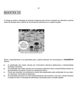 27

 QUESTÃO 43



A charge se refere à utilização de reservas indígenas pelo homem civilizado que desmata e queima
áreas de florestas para o plantio de monoculturas extensivas ou a criação de gado.




                      Fonte: www.conexaoambiental.zip.net




Sobre o desmatamento e as queimadas para o plantio extensivo de monoculturas, é INCORRETO
afirmar:

a)   A substituição das matas naturais por monocultura extensiva desfavorece a biodiversidade
     faunística e florística.
b)   A substituição das matas naturais por monocultura extensiva reduz a produtividade primária na
     área plantada e aumenta o buraco na camada de ozônio.
c)   Povos que subsistem do extrativismo natural são prejudicados pela substituição de sua reser-
     va natural por monoculturas extensivas.
d)   As queimadas produzem um solo temporariamente mais produtivo, mas com o tempo favorece
     a erosão do solo e a lixiviação de elementos importantes para a nutrição vegetal.
 