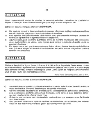28

 QUESTÃO 44

Nosso organismo está exposto às invasões de elementos estranhos, causadores de possíveis in-
fecções ou doenças. Nosso sistema imunológico pode reagir a esses ataques ou não.

Sobre esse assunto, marque a alternativa INCORRETA.

a)   Um modo de prevenir o desenvolvimento de doenças infecciosas é utilizar vacinas específicas
     que irão estimular o organismo a produzir anticorpos de defesa.
b)   Para algumas infecções instaladas, deve-se usar soro, que apresenta anticorpos capazes de
     neutralizar rapidamente os agentes infecciosos específicos.
c)   Algumas vezes, para se obter a quantidade efetiva de memória imunológica, são necessárias
     doses suplementares de vacina, como reforço, para conferir resistência adequada contra os
     agentes infecciosos.
d)   Em alguns casos, em que é necessária uma defesa rápida, deve-se inocular no indivíduo o
     soro, pois seus antígenos irão neutralizar de imediato as toxinas até que o organismo produza
     também seus anticorpos.



 QUESTÃO 45


Síndrome Respiratória Aguda Grave, Influenza A H1N1 e Gripe Espanhola. Todos esses nomes
estão relacionados a epidemias que já mataram milhões de pessoas. O Estúdio CH (Ciência Hoje)
desta semana convidou o médico infectologista Stefan Cunha Ujvari, do Hospital Alemão Oswaldo
Cruz, em São Paulo, para falar sobre pandemias.
                                                          Fonte: Fonte: Ciência Hoje online, abril de 2011.


Sobre esse assunto, assinale a afirmativa INCORRETA.


a)   A concentração de grandes populações em centros urbanos, as facilidades de deslocamento e
     modo de vida atual facilitam a disseminação de agentes infecciosos.
b)   Os vírus Influenza, causadores de diversas gripes, são responsáveis por diversas pandemias,
     pois as variedades existentes em animais de criação, como porcos e aves, podem se combi-
     nar com vírus humanos e formar novos vírus.
c)   O risco de uma pandemia está relacionado às mortes rápidas que a doença causa, facilitando
     sua disseminação.
d)   Uma pandemia pode causar impactos na vida e na economia de uma sociedade, pois pode re-
     sultar em dias de trabalho perdidos e gastos do sistema público de saúde.
 