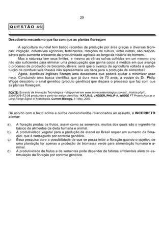 29

 QUESTÃO 46


Descoberto mecanismo que faz com que as plantas floresçam

       A agricultura mundial tem batido recordes de produção por área graças a diversas técni-
cas: irrigação, defensivos agrícolas, fertilizantes, rotações de cultura, entre outras, são respon-
sáveis pelo aumento crescente da produtividade agrícola ao longo da história do homem.
       Mas a natureza tem seus limites, e mesmo as várias safras colhidas em um mesmo ano
não são suficientes para eliminar uma preocupação que ganha corpo à medida em que avança
o processo de produção de biocombustíveis: será que o avanço da agricultura voltada à substi-
tuição de combustíveis fósseis não representaria um risco para a produção de alimentos?
       Agora, cientistas ingleses fizeram uma descoberta que poderá ajudar a minimizar esse
risco. Concluindo uma busca científica que já dura mais de 70 anos, a equipe do Dr. Philip
Wigge descobriu o sinal genético (produto genético) que dispara o processo que faz com que
as plantas floresçam.

FONTE: Extraído de Inovação Tecnológica – disponível em www.inovacaotecnologica.com.br/.../noticia.php?...
8350/06/8472-06 produzido a partir do artigo científico: KATJA E. JAEGER, PHILIP A. WIGGE FT Protein Acts as a
Long-Range Signal in Arabidopsis, Current Biology, 31 May, 2007.




De acordo com o texto acima e outros conhecimentos relacionados ao assunto, é INCORRETO
afirmar:

a)   A floração produz os frutos, assim como as sementes, muitos dos quais são o ingrediente
     básico de alimentos da dieta humana e animal.
b)   A produtividade vegetal para a produção de etanol no Brasil requer um aumento da flora-
     ção, que é conseguido por controle genético.
c)   Essa pesquisa abre a possibilidade de que se possa inibir a floração quando o objetivo de
     uma plantação for apenas a produção de biomassa verde para alimentação humana e a-
     nimal.
d)   A produtividade de frutos e de sementes pode depender de fatores ambientais além da es-
     timulação da floração por controle genético.
 