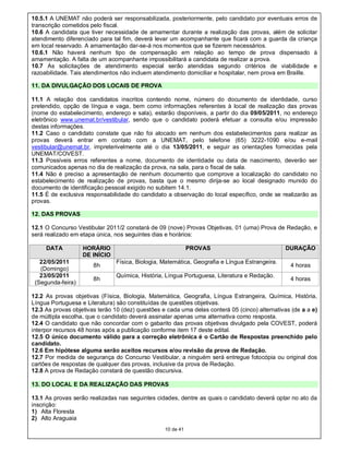 10.5.1 A UNEMAT não poderá ser responsabilizada, posteriormente, pelo candidato por eventuais erros de
transcrição cometidos pelo fiscal.
10.6 A candidata que tiver necessidade de amamentar durante a realização das provas, além de solicitar
atendimento diferenciado para tal fim, deverá levar um acompanhante que ficará com a guarda da criança
em local reservado. A amamentação dar-se-á nos momentos que se fizerem necessários.
10.6.1 Não haverá nenhum tipo de compensação em relação ao tempo de prova dispensado à
amamentação. A falta de um acompanhante impossibilitará a candidata de realizar a prova.
10.7 As solicitações de atendimento especial serão atendidas segundo critérios de viabilidade e
razoabilidade. Tais atendimentos não incluem atendimento domiciliar e hospitalar, nem prova em Braille.

11. DA DIVULGAÇÃO DOS LOCAIS DE PROVA

11.1 A relação dos candidatos inscritos contendo nome, número do documento de identidade, curso
pretendido, opção de língua e vaga, bem como informações referentes à local de realização das provas
(nome do estabelecimento, endereço e sala), estarão disponíveis, a partir do dia 09/05/2011, no endereço
eletrônico www.unemat.br/vestibular, sendo que o candidato poderá efetuar a consulta e/ou impressão
destas informações.
11.2 Caso o candidato constate que não foi alocado em nenhum dos estabelecimentos para realizar as
provas deverá entrar em contato com a UNEMAT, pelo telefone (65) 3222-1090 e/ou e-mail
vestibular@unemat.br, impreterivelmente até o dia 13/05/2011, e seguir as orientações fornecidas pela
UNEMAT/COVEST.
11.3 Possíveis erros referentes a nome, documento de identidade ou data de nascimento, deverão ser
comunicados apenas no dia de realização da prova, na sala, para o fiscal de sala.
11.4 Não é preciso a apresentação de nenhum documento que comprove a localização do candidato no
estabelecimento de realização de provas, basta que o mesmo dirija-se ao local designado munido do
documento de identificação pessoal exigido no subitem 14.1.
11.5 É de exclusiva responsabilidade do candidato a observação do local específico, onde se realizarão as
provas.

12. DAS PROVAS

12.1 O Concurso Vestibular 2011/2 constará de 09 (nove) Provas Objetivas, 01 (uma) Prova de Redação, e
será realizado em etapa única, nos seguintes dias e horários:

     DATA          HORÁRIO                                   PROVAS                             DURAÇÃO
                   DE INÍCIO
   22/05/2011                   Física, Biologia, Matemática, Geografia e Língua Estrangeira.
                       8h                                                                        4 horas
   (Domingo)
   23/05/2011                   Química, História, Língua Portuguesa, Literatura e Redação.
                       8h                                                                        4 horas
 (Segunda-feira)

12.2 As provas objetivas (Física, Biologia, Matemática, Geografia, Língua Estrangeira, Química, História,
Língua Portuguesa e Literatura) são constituídas de questões objetivas.
12.3 As provas objetivas terão 10 (dez) questões e cada uma delas conterá 05 (cinco) alternativas (de a a e)
de múltipla escolha, que o candidato deverá assinalar apenas uma alternativa como resposta.
12.4 O candidato que não concordar com o gabarito das provas objetivas divulgado pela COVEST, poderá
interpor recursos 48 horas após a publicação conforme item 17 deste edital.
12.5 O único documento válido para a correção eletrônica é o Cartão de Respostas preenchido pelo
candidato.
12.6 Em hipótese alguma serão aceitos recursos e/ou revisão da prova de Redação.
12.7 Por medida de segurança do Concurso Vestibular, a ninguém será entregue fotocópia ou original dos
cartões de respostas de qualquer das provas, inclusive da prova de Redação.
12.8 A prova de Redação constará de questão discursiva.

13. DO LOCAL E DA REALIZAÇÃO DAS PROVAS

13.1 As provas serão realizadas nas seguintes cidades, dentre as quais o candidato deverá optar no ato da
inscrição:
1) Alta Floresta
2) Alto Araguaia
                                                  10 de 41
 