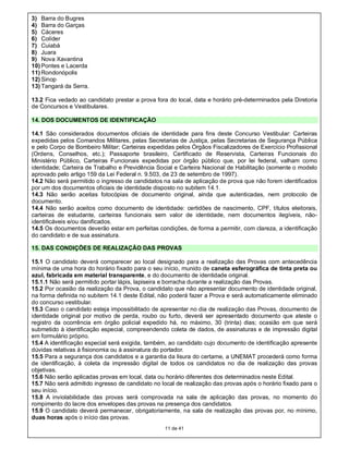 3) Barra do Bugres
4) Barra do Garças
5) Cáceres
6) Colíder
7) Cuiabá
8) Juara
9) Nova Xavantina
10) Pontes e Lacerda
11) Rondonópolis
12) Sinop
13) Tangará da Serra.

13.2 Fica vedado ao candidato prestar a prova fora do local, data e horário pré-determinados pela Diretoria
de Concursos e Vestibulares.

14. DOS DOCUMENTOS DE IDENTIFICAÇÃO

14.1 São considerados documentos oficiais de identidade para fins deste Concurso Vestibular: Carteiras
expedidas pelos Comandos Militares, pelas Secretarias de Justiça, pelas Secretarias de Segurança Pública
e pelo Corpo de Bombeiro Militar; Carteiras expedidas pelos Órgãos Fiscalizadores de Exercício Profissional
(Ordens, Conselhos, etc.); Passaporte brasileiro, Certificado de Reservista, Carteiras Funcionais do
Ministério Público, Carteiras Funcionais expedidas por órgão público que, por lei federal, valham como
identidade; Carteira de Trabalho e Previdência Social e Carteira Nacional de Habilitação (somente o modelo
aprovado pelo artigo 159 da Lei Federal n. 9.503, de 23 de setembro de 1997).
14.2 Não será permitido o ingresso de candidatos na sala de aplicação de prova que não forem identificados
por um dos documentos oficiais de identidade disposto no subitem 14.1.
14.3 Não serão aceitas fotocópias de documento original, ainda que autenticadas, nem protocolo de
documento.
14.4 Não serão aceitos como documento de identidade: certidões de nascimento, CPF, títulos eleitorais,
carteiras de estudante, carteiras funcionais sem valor de identidade, nem documentos ilegíveis, não-
identificáveis e/ou danificados.
14.5 Os documentos deverão estar em perfeitas condições, de forma a permitir, com clareza, a identificação
do candidato e de sua assinatura.

15. DAS CONDIÇÕES DE REALIZAÇÃO DAS PROVAS

15.1 O candidato deverá comparecer ao local designado para a realização das Provas com antecedência
mínima de uma hora do horário fixado para o seu início, munido de caneta esferográfica de tinta preta ou
azul, fabricada em material transparente, e do documento de identidade original.
15.1.1 Não será permitido portar lápis, lapiseira e borracha durante a realização das Provas.
15.2 Por ocasião da realização da Prova, o candidato que não apresentar documento de identidade original,
na forma definida no subitem 14.1 deste Edital, não poderá fazer a Prova e será automaticamente eliminado
do concurso vestibular.
15.3 Caso o candidato esteja impossibilitado de apresentar no dia de realização das Provas, documento de
identidade original por motivo de perda, roubo ou furto, deverá ser apresentado documento que ateste o
registro da ocorrência em órgão policial expedido há, no máximo, 30 (trinta) dias; ocasião em que será
submetido à identificação especial, compreendendo coleta de dados, de assinaturas e de impressão digital
em formulário próprio.
15.4 A identificação especial será exigida, também, ao candidato cujo documento de identificação apresente
dúvidas relativas à fisionomia ou à assinatura do portador.
15.5 Para a segurança dos candidatos e a garantia da lisura do certame, a UNEMAT procederá como forma
de identificação, à coleta da impressão digital de todos os candidatos no dia de realização das provas
objetivas.
15.6 Não serão aplicadas provas em local, data ou horário diferentes dos determinados neste Edital.
15.7 Não será admitido ingresso de candidato no local de realização das provas após o horário fixado para o
seu início.
15.8 A inviolabilidade das provas será comprovada na sala de aplicação das provas, no momento do
rompimento do lacre dos envelopes das provas na presença dos candidatos.
15.9 O candidato deverá permanecer, obrigatoriamente, na sala de realização das provas por, no mínimo,
duas horas após o início das provas.
                                                 11 de 41
 