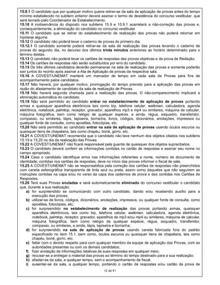 15.9.1 O candidato que por qualquer motivo queira retirar-se da sala de aplicação de provas antes do tempo
mínimo estabelecido no subitem anterior deverá assinar o termo de desistência do concurso vestibular, que
será lavrado pelo Coordenador de Estabelecimento.
15.10 A inobservância do disposto nos subitens 15.9 e 15.9.1 acarretará a não-correção das provas e,
consequentemente, a eliminação do candidato no concurso vestibular.
15.11 O candidato que se retirar do estabelecimento de realização das provas não poderá retornar em
hipótese alguma.
15.12 O candidato não poderá levar o caderno de provas do primeiro dia.
15.12.1 O candidato somente poderá retirar-se da sala de realização das provas levando o caderno de
provas do segundo dia, no decurso dos últimos trinta minutos anteriores ao horário determinado para o
término destas.
15.13 O candidato não poderá levar os cartões de respostas das provas objetivas e da prova de Redação.
15.14 Os cartões de respostas não serão substituídos por erro do candidato.
15.15 Os três últimos candidatos deverão permanecer na sala de realização das provas e somente poderão
sair juntos do recinto após assinar a Ata de Aplicação de provas da respectiva sala.
15.16 A COVEST/UNEMAT manterá um marcador de tempo em cada sala de Provas para fins de
acompanhamento pelos candidatos.
15.17 Não haverá, por qualquer motivo, prorrogação do tempo previsto para a aplicação das provas em
razão do afastamento de candidato da sala de realização de Provas.
15.18 Não haverá segunda chamada para a realização das provas. O não-comparecimento implicará a
eliminação automática do candidato.
15.19 Não será permitido ao candidato entrar no estabelecimento de aplicação de provas portando
armas e quaisquer aparelhos eletrônicos tais como bip, telefone celular, walkman, calculadora, agenda
eletrônica, notebook, palmtop, receptor, gravador, aparelhos mp3 e mp4 ou similares, máquina de calcular,
máquina fotográfica, bem como relógio de qualquer espécie, e ainda, régua, esquadro, transferidor,
compasso, ou similares, lápis, lapiseira, borracha, livros, códigos, dicionários, anotações, impressos ou
qualquer fonte de consulta, como apostilas, fotocópias, etc.
15.20 Não será permitido ao candidato entrar na sala de aplicação de provas usando óculos escuros ou
quaisquer itens de chapelaria, tais como chapéu, boné, gorro, etc.
15.21 A COVEST/UNEMAT recomenda que o candidato não leve nenhum dos objetos citados nos subitens
15.19 e 15.20 no dia de realização das Provas.
15.22 A COVEST/UNEMAT não ficará responsável pela guarda de quaisquer dos objetos supracitados.
15.23 O candidato deverá conferir as informações contidas no cartão de respostas e assinar seu nome no
campo apropriado.
15.24 Caso o candidato identifique erros nas informações referentes a nome, número de documento de
identidade, contidas nos cartões de respostas, deve no início das provas informar o fiscal de sala.
15.25 A COVEST/UNEMAT não se responsabiliza pela correção dos cartões de respostas não preenchidos
com caneta esferográfica transparente de tinta azul ou preta, assim como daqueles que não seguirem as
instruções contidas na capa e/ou no verso da capa dos cadernos de prova e das contidas nos Cartões de
Respostas.
15.26 Terá suas Provas anuladas e será automaticamente eliminado do concurso vestibular o candidato
que, durante a sua realização:
    a) for surpreendido se comunicando com outro candidato, dando e/ou recebendo auxílio para a
        execução das provas;
    b) utilizar-se de livros, códigos, dicionários, anotações, impressos, ou qualquer fonte de consulta, como
        apostilas, fotocópias, etc;
    c) for surpreendido no estabelecimento de realização das provas portando armas, quaisquer
        aparelhos eletrônicos, tais como bip, telefone celular, walkman, calculadora, agenda eletrônica,
        notebook, palmtop, receptor, gravador, aparelhos de mp3 e/ou mp4 ou similares, máquina de calcular,
        máquina fotográfica, bem como relógio de qualquer espécie, régua, esquadro, transferidor,
        compasso, ou similares, e ainda, lápis, lapiseira e borracha;
    d) for surpreendido na sala de aplicação de provas usando caneta fabricada fora do padrão
        especificado no item 15.1, bem como, óculos escuros ou quaisquer itens de chapelaria, tais como
        chapéu, boné, gorro, etc;
    e) faltar com o devido respeito para com qualquer membro da equipe de aplicação das Provas, com as
        autoridades presentes ou com os demais candidatos;
    f) fizer anotação de informações relativas às suas respostas em qualquer meio;
    g) recusar-se a entregar o material das provas ao término do tempo destinado para a sua realização;
    h) afastar-se da sala, a qualquer tempo, sem o acompanhamento de fiscal;
    i) ausentar-se da sala, a qualquer tempo, portando o cartão de respostas e/ou cartão da prova de
                                                  12 de 41
 