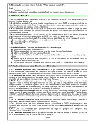 22.8 Em seguida, soma-se a nota de Redação (PR) ao resultado parcial (RP).
Sendo:
       Resultado Final = RF
22.9 Após o resultado final, o candidato será classificado por curso em ordem decrescente.

23. DO RESULTADO FINAL

23.1 O resultado final será obtido através da soma do seu Resultado Parcial (RP), com a sua respectiva nota
obtida na Prova de Redação (PR).
23.2 Calculado o resultado final, serão listados os candidatos por curso, PIIER e ampla concorrência, em
ordem decrescente dos pontos finais obtidos, considerando-se o desempenho dos candidatos nas provas
para preenchimento das vagas de ampla concorrência.
23.3 Os candidatos optantes ao PIIER e que não tenham sido aprovados no limite de vagas de ampla
concorrência, serão ordenados em ordem decrescente dos pontos finais obtidos para preenchimento das
vagas destinados ao PIIER.
23.4 Os candidatos optantes ao PIIER e que não tenham sido eliminados segundo as normas deste edital
serão ordenados, em classificação específica ao PIIER, bem como, na classificação geral.
23.5 Ocorrendo empate na classificação final, terá preferência o candidato que obtiver na seguinte ordem:
    a) Maior nota na prova específica de seu curso (prova objetiva de peso 5);
    b) Maior nota na prova de Redação;
    c) Maior idade.

23.6 Será eliminado do Concurso Vestibular 2011/2 o candidato que:
   a) Deixar de comparecer a uma das provas;
   b) Obtiver nota igual a 0 (zero) em qualquer uma das provas de questões objetivas;
   c) Obtiver nota igual a 0 (zero) na prova de Redação;
   d) Utilizar-se de expediente fraudulento de qualquer título, modo ou espécie, comprovado a qualquer
   época;
   e) Mesmo após a matrícula, seja comprovado o uso de documentos ou informações falsas na
       realização do Concurso Vestibular;
   f) Não conseguir comprovar, até a época da matrícula, a conclusão do Ensino Médio ou equivalente.

23.7. Dos Candidatos Aprovados, Classificados e Eliminados

23.7.1 Candidatos aprovados ampla concorrência são os que obtiveram as maiores pontuações do curso
ao qual concorreram (independente se a opção for às vagas do PIIER), no limite do número de vagas
oferecidas para o curso. Tais candidatos são convocados a matricularem-se em primeira chamada.
23.7.2 Candidatos aprovados PIIER são os que obtiveram as maiores pontuações dentre os optantes da
categoria e que não conseguiram aprovação dentro do limite de vagas de ampla concorrência. Tais
candidatos são convocados a matricularem-se em primeira chamada.
23.7.3 Candidatos classificados ampla concorrência são os que obtiveram as maiores pontuações dentre
4 (quatro) vezes o número de vagas oferecidos no curso, que não se enquadraram como “aprovados”
(independente se a opção for às vagas do PIIER). Tais candidatos serão convocados através das chamadas
sucessivas à primeira, até o preenchimento das vagas ofertadas, caso não tenham sido preenchidas em
primeira chamada, respeitando o limite de 25 (vinte e cinco) dias letivos.
23.7.4 Candidatos classificados PIIER são os que obtiveram as maiores pontuações dentre 4 (quatro)
vezes o número de vagas oferecidos no curso, que não se enquadraram como “aprovados”. Tais candidatos
serão convocados através das chamadas sucessivas à primeira, até o preenchimento das vagas ofertadas,
caso não tenham sido preenchidas em primeira chamada, respeitando o limite de 25 (vinte e cinco) dias
letivos.
23.7.4.1 O candidato classificado PIIER constará também na lista de classificados de ampla concorrência
e será convocado para preenchimento da vaga que surgir primeiro.
23.7.4.2 Surgindo vaga nas duas categorias (ampla concorrência e PIIER) simultaneamente, será
convocado para aquela de sua opção no ato de sua inscrição, e será automaticamente excluído da outra
categoria.
23.7.4.3 Uma vez convocado para preenchimento de vaga de qualquer das categorias, será
automaticamente excluído de outra.
23.7.5 Candidatos eliminados são os que se enquadrarem em uma das alíneas do subitem 23.6 ou que
não foram classificados para a correção da prova de Redação.

                                                  16 de 41
 