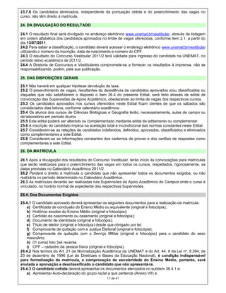 23.7.6 Os candidatos eliminados, independente da pontuação obtida e do preenchimento das vagas no
curso, não têm direito à matrícula.

24. DA DIVULGAÇÃO DO RESULTADO

24.1 O resultado final será divulgado no endereço eletrônico www.unemat.br/vestibular, através de listagem
em ordem alfabética dos candidatos aprovados no limite de vagas oferecidas, conforme item 2.1, a partir do
dia 13/07/2011.
24.2 Para saber a classificação, o candidato deverá acessar o endereço eletrônico www.unemat.br/vestibular
utilizando o número da inscrição, data de nascimento e número do CPF.
24.3 O resultado do Concurso Vestibular 2011/2 terá validade para ingresso do candidato na UNEMAT, no
período letivo acadêmico de 2011/2.
24.4 A Diretoria de Concursos e Vestibulares compromete-se a fornecer os resultados à imprensa, não se
responsabilizando, porém, pela sua publicação.

25. DAS DISPOSIÇÕES GERAIS

25.1 Não haverá em qualquer hipótese devolução de taxa.
25.2 O preenchimento de vagas, resultantes da desistência de candidatos aprovados e/ou classificados ou
daqueles que não satisfizerem o disposto o item 26.4 do presente Edital, será feito através de edital de
convocação das Supervisões de Apoio Acadêmico, obedecendo ao limite de vagas dos respectivos cursos.
25.3 Os candidatos aprovados nos cursos oferecidos neste Edital ficam cientes de que os sábados são
considerados dias letivos, conforme calendário acadêmico.
25.4 Os alunos dos cursos de Ciências Biológicas e Geografia terão, necessariamente, aulas de campo ou
de laboratório em período diurno.
25.5 Este edital poderá ser alterado ou complementado mediante edital de aditamento ou complementar.
25.6 A inscrição do candidato implica na aceitação total e incondicional das normas constantes neste Edital.
25.7 Consideram-se as relações de candidatos indeferidos, deferidos, aprovados, classificados e eliminados
como complementares a este Edital.
25.8 Consideram-se as informações constantes dos cadernos de provas e dos cartões de respostas como
complementares a este Edital.

26. DA MATRÍCULA

26.1 Após a divulgação dos resultados do Concurso Vestibular, terão início às convocações para matrículas
que serão realizadas para o preenchimento das vagas em todos os cursos, respeitados, rigorosamente, as
datas previstas no Calendário Acadêmico 2011/2.
26.2 Perderá o direito à matrícula o candidato que não apresentar todos os documentos exigidos, ou não
realizá-la no período determinado no Calendário Acadêmico.
26.3 As matrículas deverão ser realizadas nas Supervisões de Apoio Acadêmico do Campus onde o curso é
vinculado, no horário normal de expediente das respectivas Supervisões.

26.4. Dos Documentos Exigidos

26.4.1 O candidato aprovado deverá apresentar os seguintes documentos para a realização da matrícula:
   a) Certificado de conclusão do Ensino Médio ou equivalente (original e fotocópia);
   b) Histórico escolar do Ensino Médio (original e fotocópia);
   c) Certidão de nascimento ou casamento (original e fotocópia);
   d) Documento de identidade (original e fotocópia);
   e) Título de eleitor (original e fotocópia) desde que obrigado por lei;
   f) Comprovante de quitação com a Justiça Eleitoral (original e fotocópia);
   g) Comprovante de quitação com o Serviço Militar (original e fotocópia) para o candidato do sexo
   masculino;
   h) 01 (uma) foto 3x4 recente.
   i) CPF – cadastro de pessoa física (original e fotocópia).
26.4.2 Nos termos do Art. 21 da Normatização Acadêmica da UNEMAT e do Art. 44, II da Lei nº. 9.394, de
20 de dezembro de 1996 (Lei de Diretrizes e Bases da Educação Nacional), é condição indispensável
para formalização da matrícula, a comprovação de escolaridade do Ensino Médio, portanto, será
anulada a aprovação e desclassificado o candidato que não apresentá-la.
26.4.3 O candidato cotista deverá apresentar os documentos elencados no subitem 26.4.1 e:
   a) Apresentar Auto-declaração do grupo racial a que pertence (Anexo VII) e;
                                                  17 de 41
 