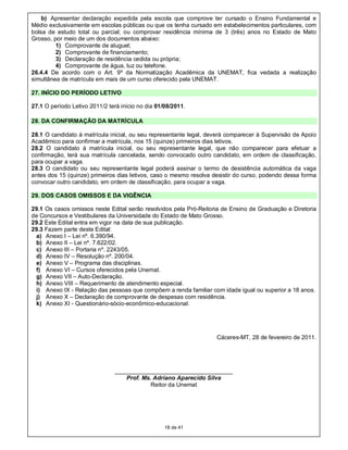 b) Apresentar declaração expedida pela escola que comprove ter cursado o Ensino Fundamental e
Médio exclusivamente em escolas públicas ou que os tenha cursado em estabelecimentos particulares, com
bolsa de estudo total ou parcial; ou comprovar residência mínima de 3 (três) anos no Estado de Mato
Grosso, por meio de um dos documentos abaixo:
         1) Comprovante de aluguel;
         2) Comprovante de financiamento;
         3) Declaração de residência cedida ou própria;
         4) Comprovante de água, luz ou telefone.
26.4.4 De acordo com o Art. 9º da Normatização Acadêmica da UNEMAT, fica vedada a realização
simultânea de matrícula em mais de um curso oferecido pela UNEMAT.

27. INÍCIO DO PERÍODO LETIVO

27.1 O período Letivo 2011/2 terá início no dia 01/08/2011.

28. DA CONFIRMAÇÃO DA MATRÍCULA

28.1 O candidato à matrícula inicial, ou seu representante legal, deverá comparecer à Supervisão de Apoio
Acadêmico para confirmar a matrícula, nos 15 (quinze) primeiros dias letivos.
28.2 O candidato à matrícula inicial, ou seu representante legal, que não comparecer para efetuar a
confirmação, terá sua matrícula cancelada, sendo convocado outro candidato, em ordem de classificação,
para ocupar a vaga.
28.3 O candidato ou seu representante legal poderá assinar o termo de desistência automática da vaga
antes dos 15 (quinze) primeiros dias letivos, caso o mesmo resolva desistir do curso, podendo dessa forma
convocar outro candidato, em ordem de classificação, para ocupar a vaga.

29. DOS CASOS OMISSOS E DA VIGÊNCIA

29.1 Os casos omissos neste Edital serão resolvidos pela Pró-Reitoria de Ensino de Graduação e Diretoria
de Concursos e Vestibulares da Universidade do Estado de Mato Grosso.
29.2 Este Edital entra em vigor na data de sua publicação.
29.3 Fazem parte deste Edital:
 a) Anexo I – Lei nº. 6.390/94.
 b) Anexo II – Lei nº. 7.622/02.
 c) Anexo III – Portaria nº. 2243/05.
 d) Anexo IV – Resolução nº. 200/04.
 e) Anexo V – Programa das disciplinas.
 f) Anexo VI – Cursos oferecidos pela Unemat.
 g) Anexo VII – Auto-Declaração.
 h) Anexo VIII – Requerimento de atendimento especial.
 i) Anexo IX - Relação das pessoas que compõem a renda familiar com idade igual ou superior a 18 anos.
 j) Anexo X – Declaração de comprovante de despesas com residência.
 k) Anexo XI - Questionário-sócio-econômico-educacional.




                                                                    Cáceres-MT, 28 de fevereiro de 2011.




                                ____________________________________
                                    Prof. Ms. Adriano Aparecido Silva
                                             Reitor da Unemat




                                                   18 de 41
 