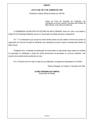 ANEXO I

                                LEI Nº 6.390, DE 13 DE JANEIRO DE 1994

                             Publicada no Diário Oficial do Estado de 13/01/94



                                                    Isenta da Taxa de Inscrição de Vestibular nas
                                                    instituições de ensino superior mantidas pelo Estado de
                                                    Mato Grosso e dá outras providências.



       A ASSEMBLÉIA LEGISLATIVA DO ESTADO DE MATO GROSSO, tendo em vista o que dispõe o
Artigo 42 da Constituição Estadual, aprova e o Governador do Estado sanciona a seguinte lei:


       Art. 1.º O vestibulando que comprovar renda familiar abaixo de dois salários mínimos fica isento do
pagamento da Taxa de Inscrição de Vestibular nas instituições de ensino superior mantidas pelo Estado de
Mato Grosso.


       Parágrafo único. A falsidade da declaração da renda fixada no caput deste artigo implica na nulidade
da aprovação ou habilitação e perda dos direito decorrentes da aprovação no concurso vestibular, sem
prejuízo das sanções penais aplicáveis ao caso.


       Art. 2.º Esta lei entra em vigor na data de sua publicação, revogadas as disposições em contrário.

                                                       Palácio Paiaguás, em Cuiabá, 13 de janeiro de 1994.


                                    JAYME VERÍSSIMO DE CAMPOS
                                        Governador do Estado




                                                  19 de 41
 