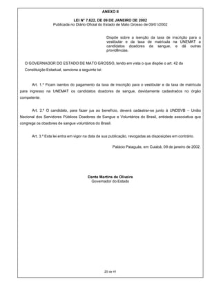ANEXO II

                              LEI N° 7.622, DE 09 DE JANEIRO DE 2002
                   Publicada no Diário Oficial do Estado de Mato Grosso de 09/01/2002


                                                      Dispõe sobre a isenção da taxa de inscrição para o
                                                      vestibular e da taxa de matrícula na UNEMAT a
                                                      candidatos doadores de sangue, e dá outras
                                                      providências.


  O GOVERNADOR DO ESTADO DE MATO GROSSO, tendo em vista o que dispõe o art. 42 da
  Constituição Estadual, sanciona a seguinte lei:


      Art. 1.º Ficam isentos do pagamento da taxa de inscrição para o vestibular e da taxa de matrícula
para ingresso na UNEMAT os candidatos doadores de sangue, devidamente cadastrados no órgão
competente.


      Art. 2.º O candidato, para fazer jus ao benefício, deverá cadastrar-se junto à UNDSVB – União
Nacional dos Servidores Públicos Doadores de Sangue e Voluntários do Brasil, entidade associativa que
congrega os doadores de sangue voluntários do Brasil.


      Art. 3.º Esta lei entra em vigor na data de sua publicação, revogadas as disposições em contrário.

                                                          Palácio Paiaguás, em Cuiabá, 09 de janeiro de 2002.




                                        Dante Martins de Oliveira
                                         Governador do Estado




                                                     20 de 41
 