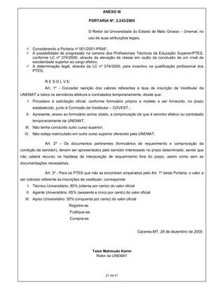 ANEXO III

                                         PORTARIA Nº. 2.243/2005

                                         O Reitor da Universidade do Estado de Mato Grosso – Unemat, no
                                         uso de suas atribuições legais,

    Considerando a Portaria nº 001/2001-PRAF;
    A possibilidade de progressão na carreira dos Profissionais Técnicos da Educação Superior/PTES,
     conforme LC nº 074/2000, através da elevação de classe em razão da conclusão de um nível de
     escolaridade superior ao cargo efetivo;
    A determinação legal, através da LC nº 074/2000, para incentivo na qualificação profissional dos
     PTES;

               R E S O L V E:
               Art. 1º - Conceder isenção dos valores referentes à taxa de inscrição de Vestibular da
UNEMAT a todos os servidores efetivos e contratados temporariamente, desde que:
    I. Procedam à solicitação oficial, conforme formulário próprio e modelo a ser fornecido, no prazo
       estabelecido, junto à Comissão de Vestibular – COVEST.;
   II. Apresente, anexo ao formulário acima citado, a comprovação de que é servidor efetivo ou contratado
       temporariamente da UNEMAT;
   III. Não tenha concluído outro curso superior;
  IV. Não esteja matriculado em outro curso superior oferecido pela UNEMAT.

               Art. 2º – Os documentos pertinentes (formulários de requerimento e comprovação da
condição de servidor), devem ser apresentados pelo servidor interessado no prazo determinado, sendo que
não caberá recurso na hipótese da interposição de requerimento fora do prazo, assim como sem as
documentações necessárias.

               Art. 3º - Para os PTES que não se encontram amparados pelo Art. 1º desta Portaria, o valor a
ser cobrado referente às inscrições de vestibular, corresponde:
    I. Técnico Universitário: 80% (oitenta por cento) do valor oficial
   II. Agente Universitário: 65% (sessenta e cinco por cento) do valor oficial
   III. Apoio Universitário: 50% (cinquenta por cento) do valor oficial
                             Registre-se.
                              Publique-se.
                              Cumpra-se.


                                                                          Cáceres-MT, 28 de dezembro de 2005.




                                             Taisir Mahmudo Karim
                                               Reitor da UNEMAT




                                                    21 de 41
 