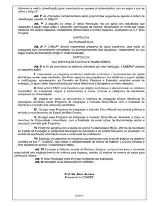 obtiverem a melhor classificação geral, excetuando-se aqueles já contemplados com as vagas a que se
  refere o artigo 3º.
                Art. 6º As chamadas complementares serão preenchidas seguindo-se apenas a ordem de
  classificação prevista no artigo 3º.
               Art. 7º O disposto no artigo 2º desta Resolução não se aplica aos estudantes que
  realizaram a opção pelas cotas e obtiveram confirmação da mesma, classificados no limite das vagas
  ofertadas nos cursos regulares, modalidades diferenciadas e turmas especiais, excetuando-se o 3º grau
  Indígena.
                                                CAPÍTULO II
                                             DA PERMANÊNCIA
              Art. 8º A UNEMAT deverá implementar programa de apoio acadêmico para todos os
  estudantes que demonstrarem dificuldades no acompanhamento das disciplinas, independente de sua
  opção quanto ao disposto no artigo 2º desta Resolução.
                                                CAPÍTULO III
                              DAS DISPOSIÇÕES GERAIS E TRANSITÓRIAS
               Art. 9º A fim de concretizar os objetivos colimados por esta Resolução, a UNEMAT adotará
  as seguintes ações:
                I. Implementar um programa acadêmico destinado a observar o funcionamento das ações
  afirmativas, avaliar seus resultados, identificar aspectos que prejudiquem sua eficiência e sugerir ajustes
  e modificações, apresentando, ao Conselho de Ensino, Pesquisa e Extensão, relatórios anuais de
  avaliação, os quais serão disponibilizados por meios eletrônicos e divulgados por meio impresso;
                II. Criar junto à CACE uma Ouvidoria cujo objetivo é promover a plena inclusão no cotidiano
  universitário de estudantes negros e pertencentes à outras minorias e categorias de estudantes
  vulneráveis na Universidade;
                 III. Integrar em todos os documentos e materiais de divulgação oficiais referências às
  populações atendidas nesse Programa de Integração e Inclusão Étnico-Racial com a finalidade de
  incentivar a inscrição dos potenciais candidatos;
               IV. Divulgar esse Programa de Integração e Inclusão Étnico-Racial nas escolas públicas e
  em toda a rede de ensino do Estado de Mato Grosso;
               V. Divulgar esse Programa de Integração e Inclusão Étnico-Racial, destinado a todos os
  membros da Comunidade Universitária, com a finalidade de evitar ações de discriminação contra a
  população atendida pelo Programa;
               VI. Promover parceria com a escola de ensino Fundamental e Médio, através da Secretaria
  de Estado de Educação e Secretarias Municipais de Educação e do próprio Ministério de Educação, no
  sentido de aperfeiçoar a formação inicial e continuada de professores;
                 VII. Estimular o surgimento de iniciativas que promovam junto à escola pública, os objetivos
  contidos na Lei nº 10.639/03, que institui a obrigatoriedade do ensino de História e Cultura Africana e
  Afro-brasileira no ensino Fundamental e Médio.
                Art. 10 Compete a Reitoria, através de Portaria, designar componentes para a comissão
responsável pelo estabelecimento de critérios para ingresso, através do sistema de reserva de vagas para
candidatos negros.
                Art. 11 Esta Resolução entra em vigor na data de sua publicação.
                Art. 12 Revogam-se as disposições em contrário.



                                         Prof. Ms. Almir Arantes
                                         Presidente do CONEPE




                                                  23 de 41
 