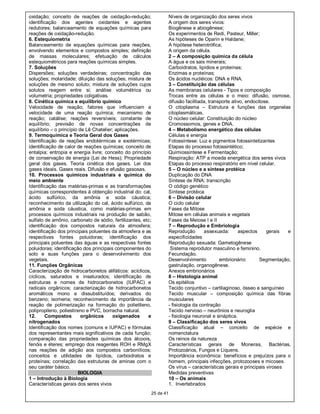oxidação; conceito de reações de oxidação-redução;                  Níveis de organização dos seres vivos
identificação dos agentes oxidantes e agentes                       A origem dos seres vivos:
redutores; balanceamento de equações químicas para                  Biogênese e abiogênese;
reações de oxidação-redução.                                        Os experimentos de Redi, Pasteur, Miller;
6. Estequiometria                                                   As hipóteses de Oparin e Haldane;
Balanceamento de equações químicas para reações,                    A hipótese heterotrófica;
envolvendo elementos e compostos simples; definição                 A origem da célula.
de massas moleculares; efetuação de cálculos                        2 – A composição química da célula
estequiométricos para reações químicas simples.                     A água e os sais minerais;
7. Soluções                                                         Carboidratos, lipídios e proteínas;
Dispersões; soluções verdadeiras; concentração das                  Enzimas e proteínas;
soluções; molaridade; diluição das soluções; mistura de             Os ácidos nucléicos: DNA e RNA.
soluções de mesmo soluto; mistura de soluções cujos                 3 – Constituição das células
solutos reagem entre si; análise volumétrica ou                     As membranas celulares - Tipos e composição
volumetria; propriedades coligativas.                               Trocas entre as células e o meio: difusão, osmose,
8. Cinética química e equilíbrio químico                            difusão facilitada, transporte ativo, endocitose.
Velocidade de reação; fatores que influenciam a                     O citoplasma – Estrutura e funções das organelas
velocidade de uma reação química; mecanismo de                      citoplasmáticas.
reação; catálise; reações reversíveis; constante de                 O núcleo celular: Constituição do núcleo
equilíbrio; previsão de novas concentrações de                      Cromossomos, genes e DNA.
equilíbrio – o princípio de Lê Chatelier; aplicações.               4 – Metabolismo energético das células
9. Termoquímica e Teoria Geral dos Gases                            Células e energia
Identificação de reações endotérmicas e exotérmicas;                Fotossíntese: Luz e pigmentos fotossintetizantes
identificação de calor de reações químicas; conceito de             Etapas do processo fotossintético;
entalpia; entropia e energia livre; conceito do princípio           Quimiossíntese e Fermentação;
de conservação de energia (Lei de Hess); Propriedade                Respiração: ATP a moeda energética dos seres vivos
geral dos gases. Teoria cinética dos gases. Lei dos                 Etapas do processo respiratório em nível celular.
gases ideais. Gases reais. Difusão e efusão gasosas.                5 – O núcleo e a síntese protéica
10. Processos químicos industriais e química do                     Duplicação do DNA
meio ambiente                                                       Síntese de RNA: transcrição
Identificação das matérias-primas e as transformações               O código genético
químicas correspondentes à obtenção industrial do: cal,             Síntese protéica
ácido sulfúrico, da amônia e soda cáustica;                         6 – Divisão celular
reconhecimento da utilização do cal, ácido sulfúrico, da            O ciclo celular
amônia e soda cáustica, como matérias-primas em                     Fases da Mitose
processos químicos industriais na produção de sabão,                Mitose em células animais e vegetais
sulfato de amônio, carbonato de sódio, fertilizantes, etc;          Fases da Meiose I e II
identificação dos compostos naturais da atmosfera;                  7 – Reprodução e Embriologia
identificação dos principais poluentes da atmosfera e as            Reprodução        assexuada:       aspectos    gerais  e
respectivas fontes poluidoras; identificação dos                    especificidades
principais poluentes das águas e as respectivas fontes              Reprodução sexuada: Gametogênese
poluidoras; identificação dos principais componentes do              Sistema reprodutor masculino e feminino.
solo e suas funções para o desenvolvimento dos                      Fecundação.
vegetais.                                                           Desenvolvimento          embrionário:       Segmentação,
11. Funções Orgânicas                                               gastrulação, organogênese.
Caracterização de hidrocarbonetos alifáticos: acíclicos,            Anexos embrionários
cíclicos, saturados e insaturados; identificação de                 8 – Histologia animal
estruturas e nomes de hidrocarbonetos (IUPAC) e                     Os epitélios
radicais orgânicos; caracterização de hidrocarbonetos               Tecido conjuntivo – cartilaginoso, ósseo e sanguíneo
aromáticos mono e dissubstituídos; derivados do                     Tecido muscular – composição química das fibras
benzeno; isomeria; reconhecimento da importância da                 musculares
reação de polimerização na formação do polietileno,                 - fisiologia da contração
polipropileno, poliestireno e PVC, borracha natural.                Tecido nervoso – neurônios e neuroglia
12.      Compostos        orgânicos      oxigenados     e           - fisiologia neuronal e sináptica.
nitrogenados                                                        9 – Classificação dos seres vivos
Identificação dos nomes (comuns e IUPAC) e fórmulas                 Classificação atual – conceito de espécie e
dos representantes mais significativos de cada função;              nomenclatura
comparação das propriedades químicas dos álcoois,                   Os reinos da natureza
fenóis e éteres; emprego dos reagentes ROH e RMgX                   Características gerais de Moneras, Bactérias,
nas reações de adição aos compostos carbonílicos;                   Protozoários, Fungos e Liquens.
conceitos e utilidades de lipídios, carboidratos e                  Importância econômica: benefícios e prejuízos para o
proteínas; correlação das estruturas de aminas com o                homem, principais infecções, protozooses e micoses.
seu caráter básico.                                                 Os vírus – características gerais e principais viroses
                         BIOLOGIA                                   Medidas preventivas
1 – Introdução à Biologia                                           10 – Os animais
Características gerais dos seres vivos                              1. Invertebrados
                                                         25 de 41
 