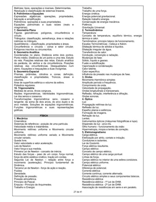 Matrizes: tipos, operações e inversas. Determinantes.                Trabalho.
Resolução e classificação de sistemas lineares.                      Trabalho de uma força.
6. Polinômios e Equações                                             Energia cinética.
Expressões algébricas: operações, propriedades,                      Energia potencial gravitacional.
fatoração e simplificação.                                           Ralação trabalho energia.
Polinômios: operações e suas propriedades.                           Conservação de energia mecânica.
Equações polinomiais e suas raízes (reais e                          Potência.
imaginárias).                                                        Gravitação Universal:
7. Geometria Plana                                                   2. Termodinâmica
Figuras geométricas: polígonos, circunferência e                     Temperatura:
círculo.                                                             Conceito de temperatura, equilíbrio térmico, energia
Triângulos: classificação, semelhança, área e relações               térmica e calor.
métricas no triângulo.                                               Termômetros: principio básico de funcionamento.
Quadriláteros – classificação, propriedades e áreas.                 Escalas Termométricas - Celsius e Kelvin.
Circunferência e círculos - coroa e setor circular.                  Dilatação térmica de sólidos e líquidos.
Polígonos inscritos ou circunscritos.                                Dilatação irregular da água.
8. Geometria Analítica                                               Transferência de calor:
Coordenadas no plano. Distância entre dois pontos.                   Condução, convenção e radiação.
Ponto médio. Distância de um ponto e uma reta. Estudo                Mudanças de fase:
da reta. Posições relativas das retas. Estudo analítico              Sólido, líquido e gasoso.
da parábola, do vértice e da circunferência. Posições                Fusão e solidificação.
relativas das circunferências. Desigualdades num                     Vaporização e condensação.
plano. Equações e inequações a duas incógnitas.                      Calor latente.
9. Geometria Espacial                                                Calor específico.
Prismas, pirâmides, cilindros e cones: definição,                    Influência da pressão nas mudanças de fase.
classificação e propriedades; Troncos, áreas e                       3. Ondas
volumes.                                                             Movimento Harmônico simples:
Área de superfície esférica e volume da esfera.                      Amplitude período e frequência.
Poliedros regulares.                                                 Comprimento de onda.
10. Trigonometria                                                    Velocidade de propagação.
Medidas de arcos. Arcos congruos.                                    Ondas longitudinais e transversais.
Razões trigonométricas. Identidades trigonométricas.                 Reflexão, refração, interferência e difração.
Lei dos senos e cossenos.                                            Ondas sonoras.
Transformações trigonométrica: seno, cosseno e                       4. Óptica
tangente: da soma de dois arcos, do arco duplo e do                  Luz:
arco metade. Soluções de equações trigonométricas.                   Propagação retilínea da luz.
Funções trigonométricas e suas representações                        Reflexão da luz.
gráficas.                                                            Espelho planos e esféricos.
                                                                     Formação de imagens.
                           FÍSICA                                    Refração da luz.
1. Mecânica                                                          Lentes.
Cinemática:                                                          Instrumentos ópticos (máquinas fotográficas e lupa).
Sistemas de referência - posição de uma partícula.                   Dispersão da luz - arco-íris.
Velocidade média e instantânea.                                      Olho humano - funcionamento da visão:
Movimento retilíneo uniforme e Movimento circular                    Hipermetropia, miopia e lentes de correção.
uniforme.                                                            5. Eletromagnetismo
Movimento retilíneo uniforme variado e Movimento                     Carga elétrica.
circular variado.                                                    Eletrização por atrito, contato e indução.
Queda livre.                                                         Condutores e isolantes.
Vetor velocidade e vetor aceleração.                                 Lei de Coulomb.
Leis de Newton:                                                      Força elétrica resultante.
Vetor força e sua medida.                                            Campo elétrico:
Primeira Lei de Newton - conceito de inércia.                        Conceito de campo elétrico.
Estudo das forças - peso de um corpo, força normal,                  Campo elétrico de uma carga pontual.
força de atrito estática cinético, tração em cordas.                 Linhas de força.
Segunda Lei de Newton – relação entre força e                        Campo elétrico no interior de uma esfera condutora.
movimento (aceleração). Princípio fundamental da                     Campo elétrico uniforme.
Dinâmica.                                                            Potencial elétrico:
Terceira Lei de Newton - força de ação e reação.                     Diferença de potencial.
Fluidos:                                                             Corrente elétrica:
Densidade.                                                           Corrente contínua, corrente alternada.
Definição de pressão.                                                Circuito elétrico simples e seus componentes básicos.
Pressão atmosférica.                                                 Resistência elétrica:
Princípio de Pascal.                                                 Resistência elétrica - 1ª Lei de OHM.
Empuxo - Princípio de Arquimedes.                                    Resistência elétrica - 2ª Lei de OHM.
Trabalho e Energia:                                                  Associação de resistências em serie e em paralelo.
                                                          27 de 41
 