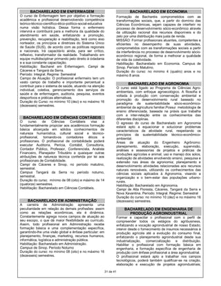 BACHARELADO EM ENFERMAGEM                                                BACHARELADO EM ECONOMIA
O curso de Enfermagem tem por objetivo a formação                       Formação de Bacharéis comprometidos com as
acadêmica e profissional desenvolvendo competência                      transformações sociais, que, a partir do domínio das
teórico-técnico-científico-ético-político-social-educativa              Ciências Econômicas, sejam capazes de interferir no
numa visão holística. Dessa forma o enfermeiro                          processo de desenvolvimento sócio-econômico através
intervirá e contribuirá para a melhoria da qualidade do                 da utilização racional dos recursos disponíveis e do
atendimento em saúde, enfatizando a promoção,                           zelo por uma distribuição mais justa de renda.
prevenção, recuperação e reabilitação, terá como eixo                   MISSÃO: Formar profissionais atuantes, competentes e
norteador, os princípios e diretrizes do Sistema Único                  eficientes no desempenho de suas atividades,
de Saúde (SUS), de acordo com as políticas regionais                    comprometidos com as transformações sociais a partir
e nacionais. Irá capacitá-lo ainda, para ser crítico,                   da interferência no processo de desenvolvimento sócio-
reflexivo, transformador da realidade. Trabalhando em                   econômico regional, de forma a melhorar a qualidade
equipe multidisciplinar primando pelo direito à cidadania               de vida da coletividade.
e a sua constante capacitação.                                          Habilitação: Bacharelado em Economia. Campus de
Habilitação: Bacharel em Enfermagem. Campi de                           Sinop. Período Matutino.
Cáceres e Tangará da Serra.                                             Duração do curso: no mínimo 4 (quatro) anos e no
Período: Integral. Regime: Semestral                                    máximo 8 anos
Campo de Atuação: O profissional enfermeiro tem um
vasto campo de trabalho e importante percentual a
                                                                               BACHARELADO EM AGRONOMIA
contribuir para o sistema de saúde, atuando na atenção
                                                                        O curso está ligado ao Programa de Ciências Agro-
individual, coletiva, gerenciamento dos serviços de
                                                                        ambientais, com enfoque agroecológico. A filosofia é
saúde e de enfermagem, auditoria, pesquisa, eventos
                                                                        voltada à produção com conservação ambiental e
desportivos e práticas alternativas.
                                                                        promoção do desenvolvimento rural baseado no
Duração do Curso: no mínimo 10 (dez) e no máximo 16
                                                                        paradigma de sustentabilidade sócio-econômico-
(dezesseis) semestres.
                                                                        ambiental da agricultura familiar.Possui metodologia de
                                                                        ensino diferenciada, baseada na práxis que trabalha
                                                                        com a inter-relação entre os conhecimentos das
  BACHARELADO EM CIÊNCIAS CONTÁBEIS                                     diferentes disciplinas.
O     curso    de    Ciências   Contábeis     visa  a                   O egresso do curso de Bacharelado em Agronomia
fundamentalmente propiciar aos acadêmicos formação                      estará apto a equacionar e solucionar problemas
básica alicerçada em sólidos conhecimentos de                           característicos da atividade rural, respeitando os
natureza humanística, cultural social e técnico-                        princípios da sustentabilidade técnico-econômico-
profissional, tornando-os contadores éticos e                           ambiental.
profissionais. O profissional de contabilidade poderá                   Áreas de atuação do Engenheiro Agrônomo:
executar Auditoria, Perícia, Contábil, Consultoria,                     planejamento, elaboração, execução, supervisão,
Contador Público, Professor, Conferencista, Analista                    análises e assessorias de projetos e práticas de
Financeiro, Planejador Tributário e quaisquer outras                    produções agrícolas e animal, uso e manejo dos solos;
atribuições de natureza técnica conferida por lei aos                   realização de atividades envolvendo ensino, pesquisa e
profissionais de Contabilidade.                                         extensão nas áreas da agronomia; planejamento e
Campi de Cáceres e Sinop, no período matutino,                          desenvolvimento atividades relacionadas aos recursos
semestral.                                                              naturais renováveis, utilizando os conhecimentos das
Campus Tangará da Serra no período noturno,                             ciências sociais aplicados à Agronomia, visando a
semestral.                                                              organização e o bem-estar das populações urbano-
Duração do curso; mínimo de 08 (oito) e máximo de 14                    rurais.
(quatorze) semestres.                                                   Habilitação: Bacharelado em Agronomia.
Habilitação: Bacharelado em Ciências Contábeis.                         Campi de Alta Floresta, Cáceres, Tangará da Serra e
                                                                        Nova Xavantina. Período: Integral. Regime: Semestral
                                                                        Duração do curso: no mínimo 10 (dez) e no máximo 16
     BACHARELADO EM ADMINISTRAÇÃO                                       (dezesseis) semestres.
A carreira de Administração apresenta uma
peculiaridade em relação às demais profissões: assim                         BACHARELADO EM ENGENHARIA DE
como as relações econômicas, ela é dinâmica.                                   PRODUÇÃO AGROINDUSTRIAL
Constantemente agrega novos campos de atuação ao                        Formar e capacitar o profissional com o perfil de
seu escopo, o que dá maior flexibilidade ao currículo.                  compreender todos os estágios do agribusiness,
Assim, todo profissional em Administração recebe                        enfatizando a vocação agroindustrial de nosso Estado;
formação básica e uma complementação específica,                        intervir desde o fornecimento de insumos necessários à
garantindo-lhe uma visão global e ênfase particular: em                 produção agrícola até a evolução do consumo final,
planejamento, finanças, marketing, recursos humanos,                    enfatizando o planejamento agroindustrial desde sua
informática, logística e administração pública.                         industrialização,    comercialização  e distribuição.
Habilitação: Bacharelado em Administração.                              Habilitar o profissional com formação básica em
Campus de Sinop. Período Noturno                                        engenharia, e formação específica de engenharia de
Duração do curso: no mínimo 08 (oito) e no máximo 16                    produção com ênfase profissional a área agroindustrial.
(dezesseis) semestres.                                                  O profissional estará apto a trabalhar nos campos
                                                                        tecnológicos, poderá também qualificar-se na criação,
                                                                        elaboração e execução de projetos agroindustriais;

                                                             31 de 41
 
