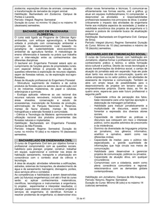 zootecnia; exposições oficiais de animais; conservação                   utilizar novas ferramentas e técnicas; f) comunicar-se
e transformação de derivados de origem animal.                           eficientemente nas formas escrita, oral e gráfica; g)
Habilitação: Bacharelado em Zootecnia. Campus de                         atuar em equipes multidisciplinares; h) compreender e
Pontes e Lacerda.                                                        desenvolver as atividades         e responsabilidades
Período: Integral. Regime: Semestral                                     profissionais baseados nos princípios da ética; i) avaliar
Duração do curso: no mínimo 10 (dez) e no máximo 16                      criticamente o impacto das atividades da engenharia
(dezesseis) semestres.                                                   frente aos múltiplos aspectos da sociedade; j) avaliar a
                                                                         viabilidade econômica dos projetos de engenharia e l)
       BACHARELADO EM ENGENHARIA                                         assumir a postura de constante busca de atualização
              FLORESTAL                                                  profissional.
O curso está ligado ao Programa de Ciências Agro-                        Habilitação: Bacharelado em Engenharia Civil. Campus
ambientais, com enfoque agroecológico, e filosofia                       de Sinop.
voltada à produção com conservação ambiental e                           Período: Integral (diurno). Regime: Semestral. Duração
promoção do desenvolvimento rural baseado no                             do Curso: Mínimo de 10 (dez) semestres e máximo de
paradigma de sustentabilidade sócio-econômico-                           18 (dezoito) semestres.
ambiental da agricultura familiar. A metodologia de
ensino diferenciada é baseada na práxis que trabalha                      BACHARELADO EM COMUNICAÇÃO SOCIAL
com a inter-relação entre os conhecimentos das                           O curso de Comunicação Social, com habilitação em
diferentes disciplinas.                                                  Jornalismo, objetiva formar o profissional com suficiente
O bacharel em Engenharia Florestal estará apto ao                        conhecimento prático e teórico, e sólida formação
cumprimento de funções gerais de propriedades rurais,                    sócio-cultural e política. Devido às novas tecnologias e
com especial ênfase à proposta de solução de                             atuais transformações da dinâmica social, o campo de
questões referentes à exploração de recursos vegetais,                   atuação do jornalista está em expansão: hoje ele pode
sejam de florestas nativas, ou de exploração eco-agro-                   atuar tanto nos veículos de comunicação, quanto em
florestais.                                                              outras empresas ou no setor público, em atividades de
Áreas de Atuação profissional do Engenheiro Florestal:                   assessoria de imprensa e comunicação. Também se
- Silvicultura: suprimento de madeira e de outros                        abre um amplo leque de possibilidades para o
produtos da floresta para os setores da construção civil                 desenvolvimento de projetos em terceiro setor ou
e de indústrias madeireiras, de papel e celulose,                        empreendimentos próprios. Diante disso, ao fim de
siderúrgicas e químicas.                                                 quatro anos, espera-se para este futuro profissional o
- Ecologia aplicada: refere-se ao uso racional dos                       seguinte perfil:
recursos naturais renováveis, incluindo manejo de                            - Capacidade crítica de percepção dos fatos,
áreas     silvestres, conservação e        estudo de                              base necessária para uma rigorosa apuração e
ecossistemas, manutenção de florestas de produção,                                elaboração da mensagem jornalística;
administração de Parques Nacionais e Reservas,                               - Habilidade para traduzir jornalisticamente a
manejo de fauna silvestre, manejo de bacias                                       multiplicidade de discursos, assim como
hidrográficas e extensão florestal à comunidade.                                  fomentar a expressão dos diversos atores
- Ciência e Tecnologia da Madeira: aprimoramento da                               sociais;
utilização racional dos produtos provenientes das                            - Capacidade de identificar as práticas e
florestas naturais e implantadas.                                                 discursos que coloquem em risco o interesse
Habilitação: Bacharelado em Engenharia Florestal.                                 público, como aqueles advindos de preconceito
Campus de Alta Floresta.                                                          e da intolerância;
Período: Integral. Regime: Semestral. Duração do                             - Domínio da diversidade de linguagens próprias
curso: no mínimo 10 (dez) e no máximo 16 (dezesseis)                              ao jornalismo, nos gêneros: informativo,
semestres.                                                                        analítico e opinativo, assim como nas
                                                                                  diferentes mídias;
    BACHARELADO EM ENGENHARIA CIVIL                                          - Capacidade de mediar, para o público não
O curso de Engenharia Civil tem por objetivo formar o                             especializado, a grande quantidade de
profissional comprometido com as questões sociais,                                informações que hoje circula nos meios de
habilitá-lo para planejar, projetar, construir, trabalhar                         comunicação;
em equipe, supervisionar e controlar nas áreas de                            - Habilidade para desenvolver e gerenciar
habitação saneamento, transporte e urbanização em                                 projetos de comunicação, públicos ou privados;
consonância com o contexto atual da ciência e                                - Capacidade de atuação ética, em qualquer
tecnologia.                                                                       circunstância;
A área de atuação: atividades referentes a edificações,                      - Compromisso com a cidadania, assim como
estradas, sistemas de transportes, de abastecimento de                            plena consciência comunitária e regional,
água e de saneamento; barragens; drenagens; pontes;                               relacionando-a com as demandas globais
seus serviços afins e correlatos:                                                 contemporâneas;
As competências e habilidades a serem desenvolvidas
pelo (a) futuro(a) engenheiro(a) civil até o final do curso              Habilitação: em Jornalismo. Campus de Alto Araguaia.
serão: a) aplicar conhecimentos matemáticos,                             Período: Noturno. Regime: Semestral.
científicos, tecnológicos e instrumentais à engenharia;                  Duração do Curso: Mínimo 08 (oito) e no máximo 14
b) projetar, experimentar e interpretar resultados; c)                   (catorze) semestres.
planejar, supervisionar, elaborar e coordenar projetos e
serviços de engenharia; d) identificar, formular e
resolver problemas de engenharia; e) desenvolver eou
                                                              33 de 41
 