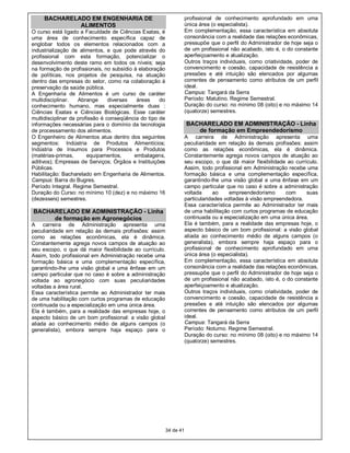 BACHARELADO EM ENGENHARIA DE                                    profissional de conhecimento aprofundado em uma
              ALIMENTOS                                              única área (o especialista).
O curso está ligado a Faculdade de Ciências Exatas, é                Em complementação, essa característica em absoluta
uma área de conhecimento específica capaz de                         consonância com a realidade das relações econômicas,
englobar todos os elementos relacionados com a                       pressupõe que o perfil do Administrador de hoje seja o
industrialização de alimentos, e que pode através do                 de um profissional não acabado, isto é, o do constante
profissional com esta formação, potencializar o                      aperfeiçoamento e atualização.
desenvolvimento deste ramo em todos os níveis; seja                  Outros traços individuais, como criatividade, poder de
na formação de profissionais, no subsídio à elaboração               convencimento e coesão, capacidade de resistência a
de políticas, nos projetos de pesquisa, na atuação                   pressões e até intuição são elencados por algumas
dentro das empresas do setor, como na colaboração à                  correntes de pensamento como atributos de um perfil
preservação da saúde pública.                                        ideal.
A Engenharia de Alimentos é um curso de caráter                      Campus: Tangará da Serra
multidisciplinar.   Abrange      diversas  áreas     do              Período: Matutino. Regime Semestral.
conhecimento humano, mas especialmente duas :                        Duração do curso: no mínimo 08 (oito) e no máximo 14
Ciências Exatas e Ciências Biológicas. Esse caráter                  (quatorze) semestres.
multidisciplinar da profissão é conseqüência do tipo de
informações necessárias para o domínio da tecnologia                 BACHARELADO EM ADMINISTRAÇÃO - Linha
de processamento dos alimentos.                                         de formação em Empreendedorismo
O Engenheiro de Alimentos atua dentro dos seguintes                  A carreira de Administração apresenta uma
segmentos: Indústria de Produtos Alimentícios;                       peculiaridade em relação às demais profissões: assim
Indústria de Insumos para Processos e Produtos                       como as relações econômicas, ela é dinâmica.
(matérias-primas,       equipamentos,     embalagens,                Constantemente agrega novos campos de atuação ao
aditivos); Empresas de Serviços; Órgãos e Instituições               seu escopo, o que dá maior flexibilidade ao currículo.
Públicas.                                                            Assim, todo profissional em Administração recebe uma
Habilitação: Bacharelado em Engenharia de Alimentos.                 formação básica e uma complementação específica,
Campus: Barra do Bugres.                                             garantindo-lhe uma visão global e uma ênfase em um
Período Integral. Regime Semestral.                                  campo particular que no caso é sobre a administração
Duração do Curso: no mínimo 10 (dez) e no máximo 16                  voltada     ao     empreendedorismo       com     suas
(dezesseis) semestres.                                               particularidades voltadas à visão empreendedora.
                                                                     Essa característica permite ao Administrador ter mais
BACHARELADO EM ADMINISTRAÇÃO - Linha                                 de uma habilitação com curtos programas de educação
     de formação em Agronegócios                                     continuada ou a especialização em uma única área.
A carreira de Administração apresenta uma                            Ela é também, para a realidade das empresas hoje, o
peculiaridade em relação às demais profissões: assim                 aspecto básico de um bom profissional: a visão global
como as relações econômicas, ela é dinâmica.                         aliada ao conhecimento médio de alguns campos (o
Constantemente agrega novos campos de atuação ao                     generalista), embora sempre haja espaço para o
seu escopo, o que dá maior flexibilidade ao currículo.               profissional de conhecimento aprofundado em uma
Assim, todo profissional em Administração recebe uma                 única área (o especialista).
formação básica e uma complementação específica,                     Em complementação, essa característica em absoluta
garantindo-lhe uma visão global e uma ênfase em um                   consonância com a realidade das relações econômicas,
campo particular que no caso é sobre a administração                 pressupõe que o perfil do Administrador de hoje seja o
voltada ao agronegócio com suas peculiaridades                       de um profissional não acabado, isto é, o do constante
voltadas a área rural.                                               aperfeiçoamento e atualização.
Essa característica permite ao Administrador ter mais                Outros traços individuais, como criatividade, poder de
de uma habilitação com curtos programas de educação                  convencimento e coesão, capacidade de resistência a
continuada ou a especialização em uma única área.                    pressões e até intuição são elencados por algumas
Ela é também, para a realidade das empresas hoje, o                  correntes de pensamento como atributos de um perfil
aspecto básico de um bom profissional: a visão global                ideal.
aliada ao conhecimento médio de alguns campos (o                     Campus: Tangará da Serra
generalista), embora sempre haja espaço para o                       Período: Noturno. Regime Semestral.
                                                                     Duração do curso: no mínimo 08 (oito) e no máximo 14
                                                                     (quatorze) semestres.




                                                          34 de 41
 