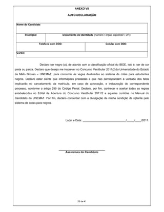 ANEXO VII

                                               AUTO-DECLARAÇÃO


 Nome do Candidato



          Inscrição:                       Documento de Identidade (número / órgão expedidor / UF):


                       Telefone com DDD:                                      Celular com DDD:


 Curso:



                       Declaro ser negro (a), de acordo com a classificação oficial do IBGE, isto é, ser de cor
preta ou parda. Declaro que desejo me inscrever no Concurso Vestibular 2011/2 da Universidade do Estado
de Mato Grosso – UNEMAT, para concorrer às vagas destinadas ao sistema de cotas para estudantes
negros. Declaro estar ciente que informações prestadas e que não correspondam à verdade dos fatos
implicarão no cancelamento da matrícula, em caso de aprovação, e instauração do correspondente
processo, conforme o artigo 299 do Código Penal. Declaro, por fim, conhecer e aceitar todas as regras
estabelecidas no Edital de Abertura do Concurso Vestibular 2011/2 e aquelas contidas no Manual do
Candidato da UNEMAT. Por fim, declaro concordar com a divulgação de minha condição de optante pelo
sistema de cotas para negros.




                                             Local e Data: ____________________________/_____/____/2011.




                                      ______________________________
                                          Assinatura do Candidato




                                                       35 de 41
 