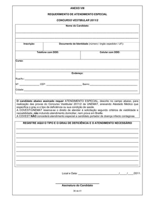 ANEXO VIII

                                        REQUERIMENTO DE ATENDIMENTO ESPECIAL

                                                   CONCURSO VESTIBULAR 2011/2

                                                               Nome do Candidato:

-----------------------------------------------------------------------------------------------------------------------------------------------------------

-----------------------------------------------------------------------------------------------------------------------------------------------------------

          Inscrição:                                  Documento de Identidade (número / órgão expedidor / UF):


                          Telefone com DDD:                                                               Celular com DDD:


Curso:


-----------------------------------------------------------------------------------------------------------------------------------------------------------
                                                                      Endereço:

Rua/Av.:______________________________________________________________________________________

Nº: _______________ CEP: ___________________________ Bairro:____________________________________

Cidade:______________________________________________________________________________________



 O candidato abaixo assinado requer ATENDIMENTO ESPECIAL, descrito no campo abaixo, para
 realização das provas do Concurso Vestibular 2011/2 da UNEMAT, anexando Atestado Médico que
 especifica o grau e o tipo de deficiência ou sua condição de saúde.
 A COVEST/UNEMAT reserva-se o direito de atender à solicitação segundo critérios de viabilidade e
 razoabilidade, não incluindo atendimento domiciliar, nem prova em Braille.
 A COVEST NÃO concederá atendimento especial a candidato portador de doença infecto contagiosa.

         REGISTRE AQUI O TIPO E O GRAU DE DEFICIÊNCIA E O ATENDIMENTO NECESSÁRIO
____________________________________________________________________________________
____________________________________________________________________________________
____________________________________________________________________________________
____________________________________________________________________________________
____________________________________________________________________________________
____________________________________________________________________________________
____________________________________________________________________________________
____________________________________________________________________________________
____________________________________________________________________________________


                                                          Local e Data: ____________________________/_____/____/2011.


                                                  ______________________________
                                                      Assinatura do Candidato

                                                                        36 de 41
 