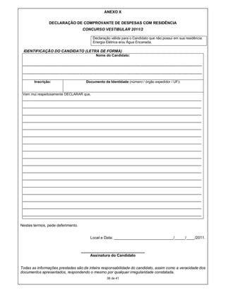 ANEXO X

                       DECLARAÇÃO DE COMPROVANTE DE DESPESAS COM RESIDÊNCIA
                                                    CONCURSO VESTIBULAR 2011/2

                                                             Declaração válida para o Candidato que não possui em sua residência:
                                                             Energia Elétrica e/ou Água Encanada.

 IDENTIFICAÇÃO DO CANDIDATO (LETRA DE FORMA)
                                                                Nome do Candidato:

 -----------------------------------------------------------------------------------------------------------------------------------------------------------

 -----------------------------------------------------------------------------------------------------------------------------------------------------------

           Inscrição:                                  Documento de Identidade (número / órgão expedidor / UF):


 Vem mui respeitosamente DECLARAR que,
 _____________________________________________________________________________
 _____________________________________________________________________________
 _____________________________________________________________________________
 _____________________________________________________________________________
 _____________________________________________________________________________
 _____________________________________________________________________________
 _____________________________________________________________________________
 _____________________________________________________________________________
 _____________________________________________________________________________
 _____________________________________________________________________________
 _____________________________________________________________________________
 _____________________________________________________________________________
 _____________________________________________________________________________
 _____________________________________________________________________________
 _____________________________________________________________________________
 _____________________________________________________________________________
 _____________________________________________________________________________

Nestes termos, pede deferimento.


                                                           Local e Data: ____________________________/_____/____/2011.


                                                   ______________________________
                                                       Assinatura do Candidato


Todas as informações prestadas são de inteira responsabilidade do candidato, assim como a veracidade dos
documentos apresentados, respondendo o mesmo por qualquer irregularidade constatada.
                                                                         38 de 41
 